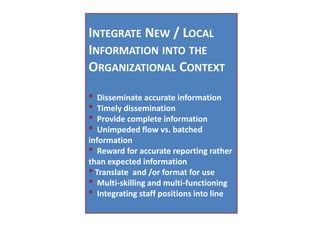 Integrate New / Local Information into the Organizational Context* Disseminate accurate information* Timely dissemination* Provide complete information* Unimpeded flow vs. batched information* Reward for accurate reporting rather than expected information* Translate and /or format for use* Multi-skilling and multi-functioning* Integrating staff positions into line