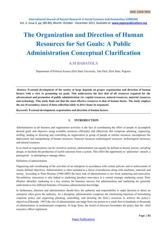 ISSN 2349-7831
International Journal of Recent Research in Social Sciences and Humanities (IJRRSSH)
Vol. 2, Issue 4, pp: (80-89), Month: October - December 2015, Available at: www.paperpublications.org
Page | 80
Paper Publications
The Organization and Direction of Human
Resources for Set Goals: A Public
Administration Conceptual Clarification
A.M BABATOLA
Department of Political Science Ekiti State University, Ado Ekiti, Ekiti State, Nigeiria
Abstract: Eventual development of the society at large depends on proper organization and direction of human
factors with a view to promoting set goals. This underscores the fact that of all resources required for the
advancement and promotion of public administration viz: capital resources, natural resources, material resources
and technology. This study finds out that the most effective resources is that of human factor. The study employs
the use of secondary source of data collection solely to drive home its argument.
Keywords: Eventual development, organization and direction of human factors.
1. INTRODUCTION
Administration in all business and organization activities is the fact of coordinating the effort of people to accomplish
desired goals and objective using available resources efficiently and effectively this comprises planning, organizing,
staffing, leading or directing and controlling an organization [a group of people or entities resources encompasses the
deployment and manipulating of human resources, financial resources technological resources, technological resources,
and natural resources.
In as much as organizations can be viewed as systems, administration can equally be defined as human actions, including
design, to facilitate the production of useful outcomes from a system. This offers the opportunity to „administer‟ oneself, a
prerequisite to attempting to manage others.
Definition of administration
Organizing and coordinating of the activities of an enterprise in accordance with certain policies and in achievement of
clearly defined objectives. Administration is often included as a factor of production along with machines, materials and
money. According to Peter Drucker [1909-2005] the basic task of administration is two food; marketing and innovation.
Nevertheless, innovation is also linked to marketing [product innovation is a central strategic marketing issue]. Peter
Drucker identifies marketing as a key essence for business success, but administration and marketing are generally
understood as two different branches of business administration knowledge.
In furtherance, directors and administrators should have the authority and responsibility to make decision to direct an
enterprise when given the authority. As a discipline, administration comprises the interlocking functions of formulating
corporate policy and organizing planning, controlling, and directing the firm‟s resources to achieve the policy‟s
objectives.[Okunade 1987] the size of administration can range from one person in a small firm to hundreds or thousands
of administrators in multinational companies. In large firms, the board of directors formulates the policy that the chief
executive officer implement.
 