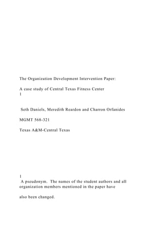 The Organization Development Intervention Paper:
A case study of Central Texas Fitness Center
1
Seth Daniels, Meredith Reardon and Charron Orfanides
MGMT 568-321
Texas A&M-Central Texas
1
A pseudonym. The names of the student authors and all
organization members mentioned in the paper have
also been changed.
 