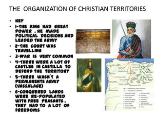 THE ORGANIZATION OF CHRISTIAN TERRITORIES
• Hey
• 1-The King had great
  power . He made
  political decisions and
  leaded the army
• 2-The court was
  travelling
• 3-War is very common
• 4-There were a lot of
  castles in Castilla to
  defend the territory
• 5-There wasn´t a
  permanents army
  (Vassalage)
• 6-Conquered lands
  were re-populated
  with free peasants .
  They had to a lot of
  freedoms
 