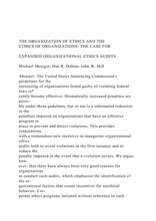 THE ORGANIZATION OF ETHICS AND THE
ETHICS OF ORGANIZATIONS: THE CASE FOR
EXPANDED ORGANIZATIONAL ETHICS AUDITS
Michael Metzger, Dan R. Dalton, John W. Hill
Abstract: The United States Sentencing Commission's
guidelines for the
sentencing of organizations found guilty of violating federal
laws re*
cently became effective. Dramatically increased penalties are
possi-
ble under these gudelines, but so too is a substantial reduction
in the
penalties imposed on organizations that have an effective
program in
place to prevent and detect violations. This provides
corporations
with a tremendous new incentive in inaugurate organizational
ethics
audits both to avoid violations in the first instance and to
reduce the
penalty imposed in the event that a violation occurs. We argue,
how-
ever, that there have always been very good reasons for
organizations
to conduct such audits, which emphasize the identification of
the or-
ganizational factors that create incentives for unethical
behavior. Cor-
porate ethics programs initiated without reference to such
 