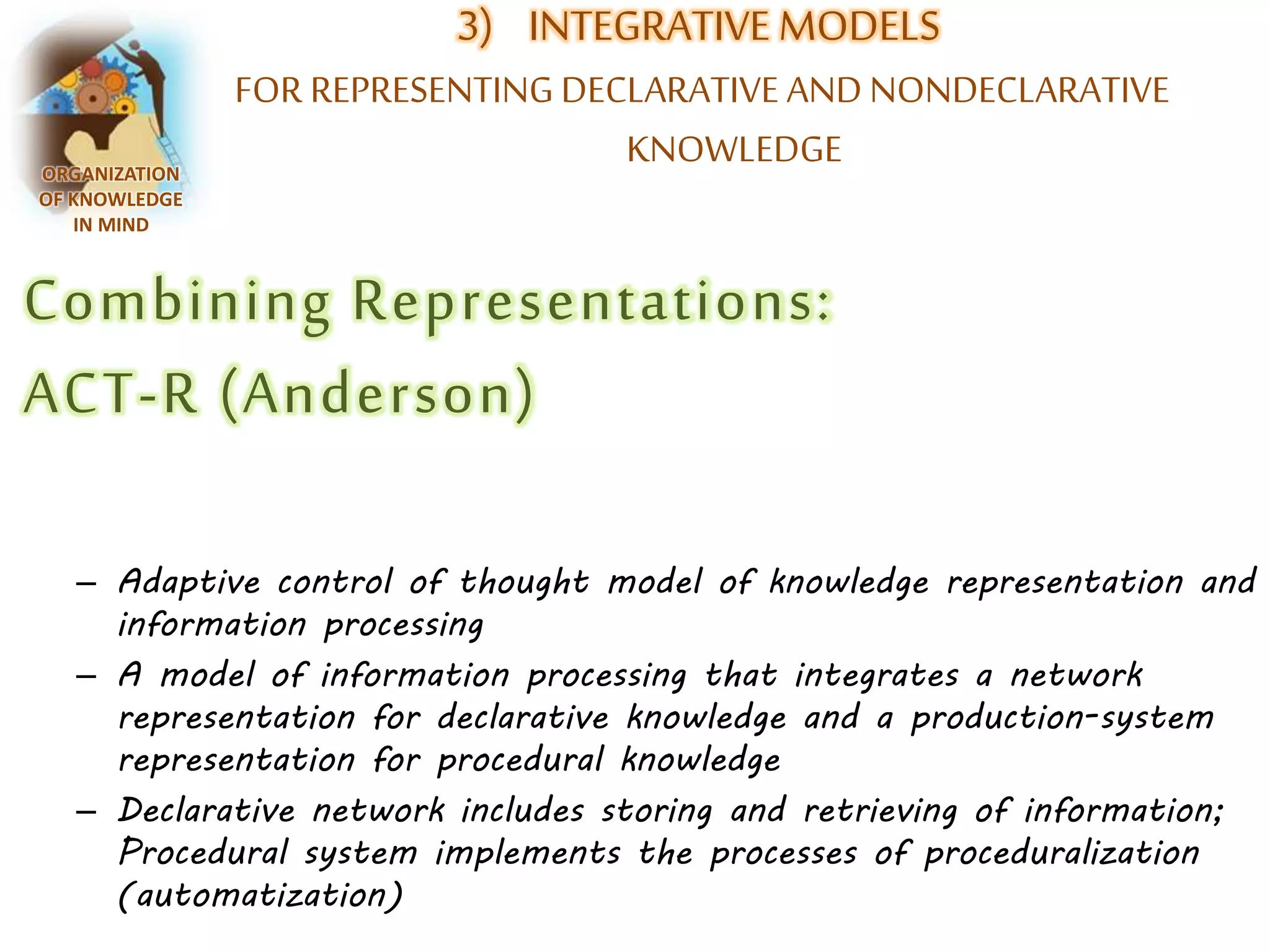 3) INTEGRATIVE MODELS 
FOR REPRESENTING DECLARATIVE AND NONDECLARATIVE 
KNOWLEDGE ORGANIZATION 
OF KNOWLEDGE 
IN MIND 
Combining Representations: 
ACT-R (Anderson) 
– Adaptive control of thought model of knowledge representation and 
information processing 
– A model of information processing that integrates a network 
representation for declarative knowledge and a production-system 
representation for procedural knowledge 
– Declarative network includes storing and retrieving of information; 
Procedural system implements the processes of proceduralization 
(automatization) 
 