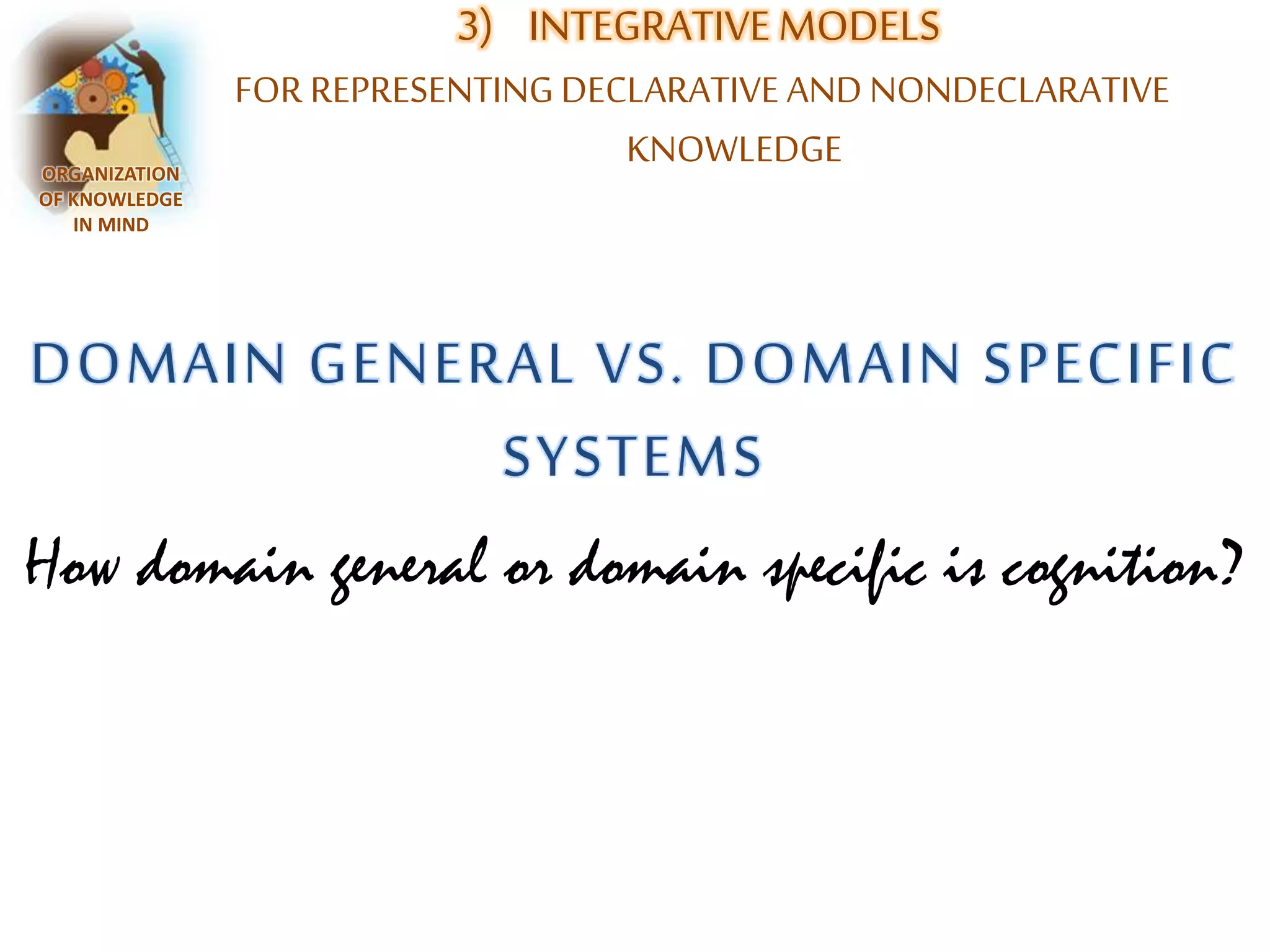 3) INTEGRATIVE MODELS 
FOR REPRESENTING DECLARATIVE AND NONDECLARATIVE 
KNOWLEDGE ORGANIZATION 
OF KNOWLEDGE 
IN MIND 
DOMAIN GENERAL VS. DOMAIN SPECIFIC 
SYSTEMS 
How domain general or domain specific is cognition? 
