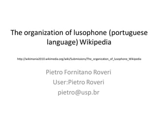 The organization of lusophone (portuguese
           language) Wikipedia
 http://wikimania2010.wikimedia.org/wiki/Submissions/The_organization_of_lusophone_Wikipedia



                      Pietro Fornitano Roveri
                         User:Pietro Roveri
                          pietro@usp.br
 