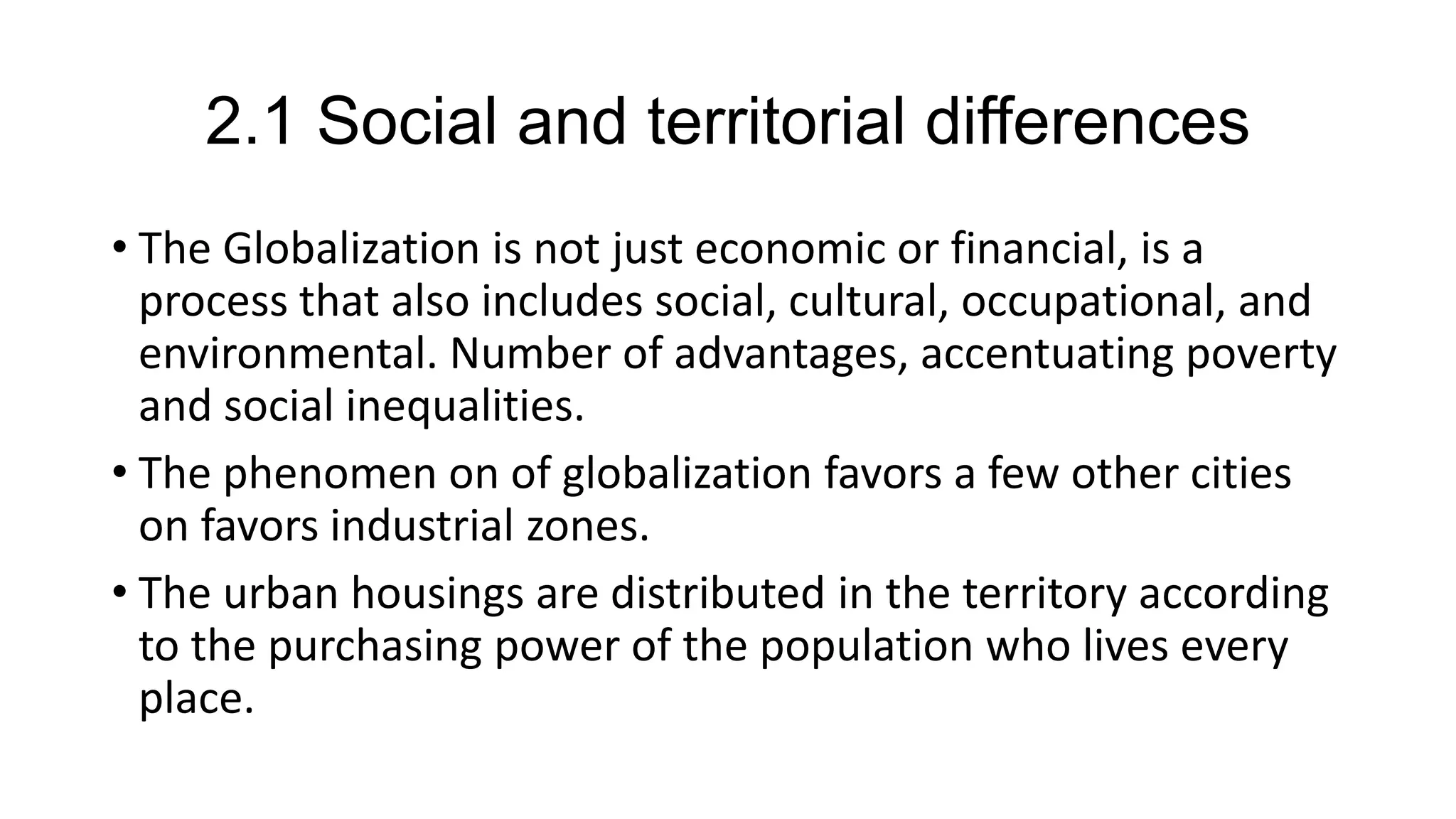 2.1 Social and territorial differences
• The Globalization is not just economic or financial, is a
process that also includes social, cultural, occupational, and
environmental. Number of advantages, accentuating poverty
and social inequalities.
• The phenomen on of globalization favors a few other cities
on favors industrial zones.
• The urban housings are distributed in the territory according
to the purchasing power of the population who lives every
place.
 