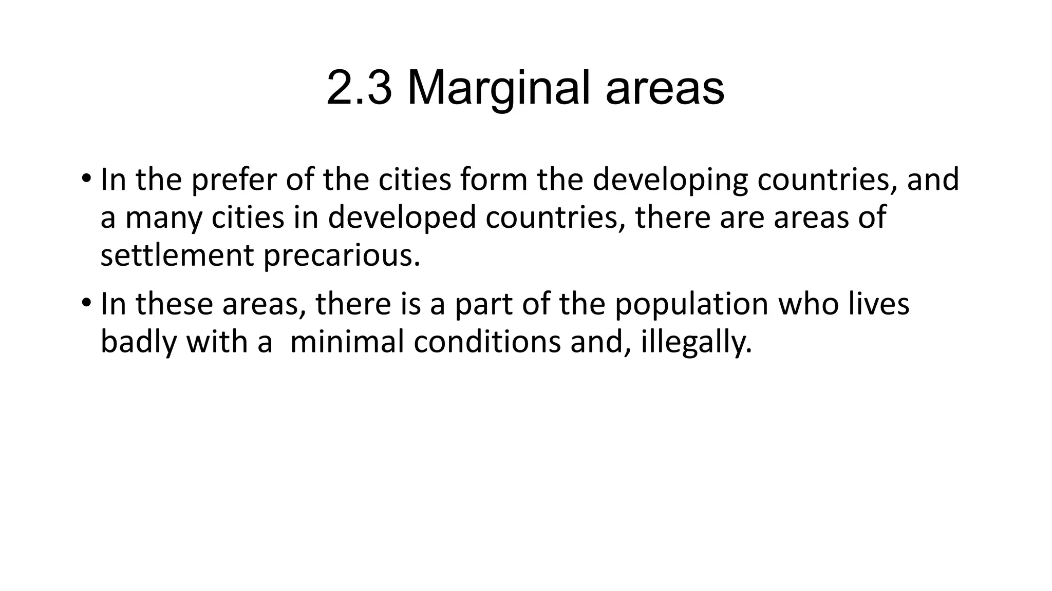 2.3 Marginal areas
• In the prefer of the cities form the developing countries, and
a many cities in developed countries, there are areas of
settlement precarious.
• In these areas, there is a part of the population who lives
badly with a minimal conditions and, illegally.
 