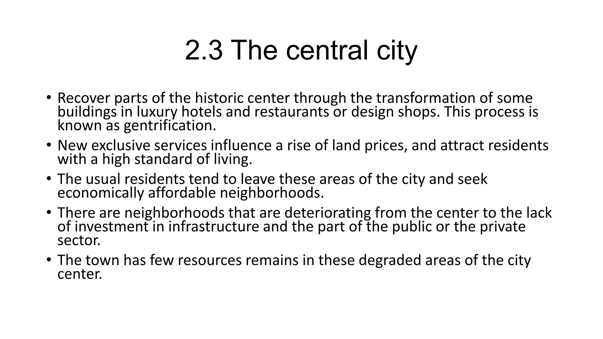 2.3 The central city
• Recover parts of the historic center through the transformation of some
buildings in luxury hotels and restaurants or design shops. This process is
known as gentrification.
• New exclusive services influence a rise of land prices, and attract residents
with a high standard of living.
• The usual residents tend to leave these areas of the city and seek
economically affordable neighborhoods.
• There are neighborhoods that are deteriorating from the center to the lack
of investment in infrastructure and the part of the public or the private
sector.
• The town has few resources remains in these degraded areas of the city
center.
 