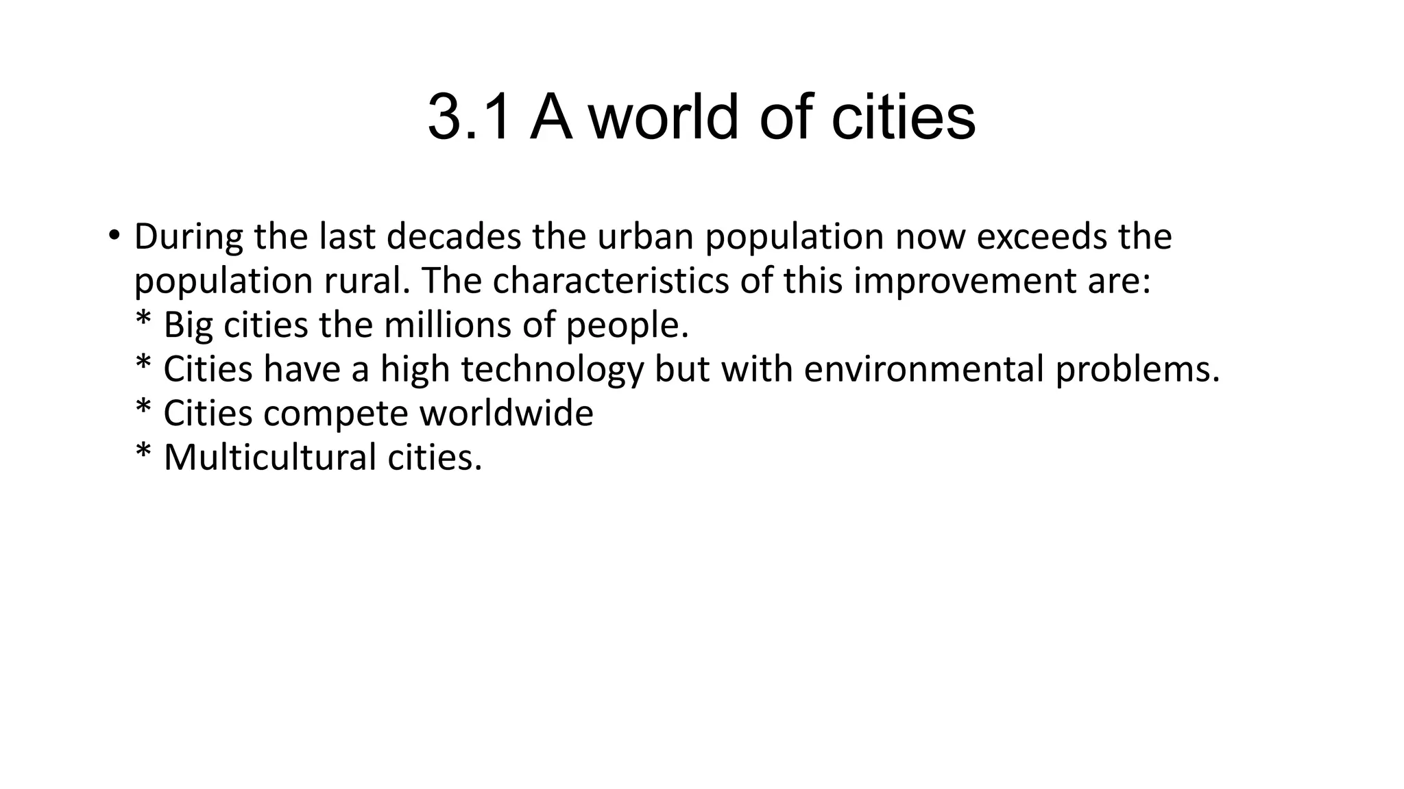 3.1 A world of cities
• During the last decades the urban population now exceeds the
population rural. The characteristics of this improvement are:
* Big cities the millions of people.
* Cities have a high technology but with environmental problems.
* Cities compete worldwide
* Multicultural cities.
 
