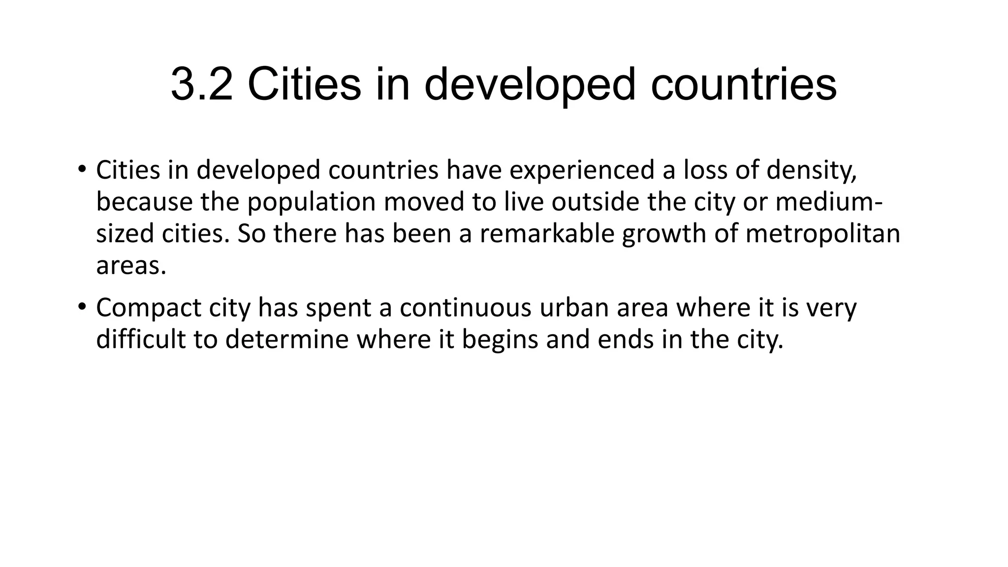 3.2 Cities in developed countries
• Cities in developed countries have experienced a loss of density,
because the population moved to live outside the city or medium-
sized cities. So there has been a remarkable growth of metropolitan
areas.
• Compact city has spent a continuous urban area where it is very
difficult to determine where it begins and ends in the city.
 