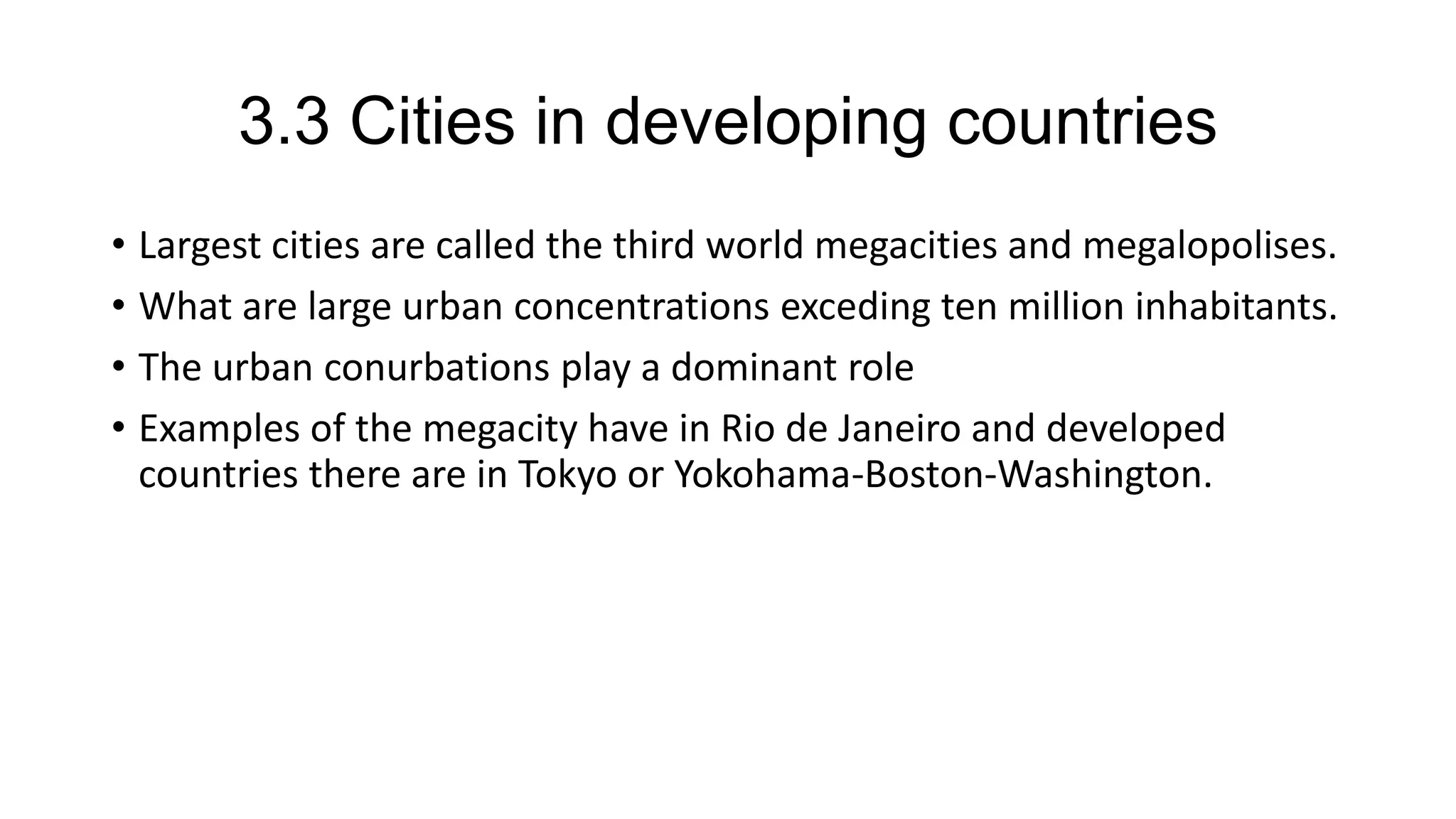 3.3 Cities in developing countries
• Largest cities are called the third world megacities and megalopolises.
• What are large urban concentrations exceding ten million inhabitants.
• The urban conurbations play a dominant role
• Examples of the megacity have in Rio de Janeiro and developed
countries there are in Tokyo or Yokohama-Boston-Washington.
 