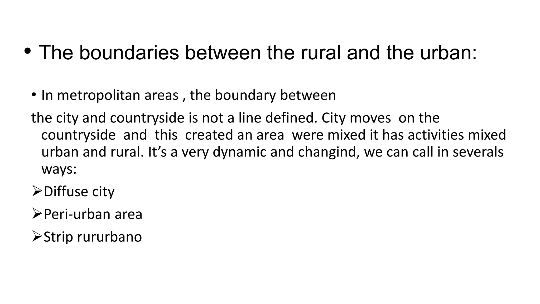 • The boundaries between the rural and the urban:
• In metropolitan areas , the boundary between
the city and countryside is not a line defined. City moves on the
countryside and this created an area were mixed it has activities mixed
urban and rural. It’s a very dynamic and changind, we can call in severals
ways:
Diffuse city
Peri-urban area
Strip rururbano
 