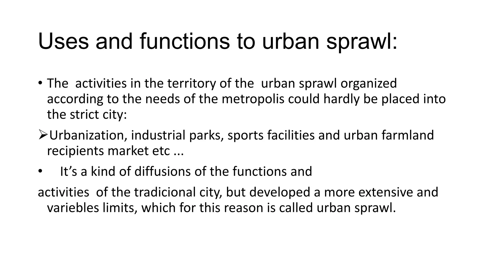 Uses and functions to urban sprawl:
• The activities in the territory of the urban sprawl organized
according to the needs of the metropolis could hardly be placed into
the strict city:
Urbanization, industrial parks, sports facilities and urban farmland
recipients market etc ...
• It’s a kind of diffusions of the functions and
activities of the tradicional city, but developed a more extensive and
variebles limits, which for this reason is called urban sprawl.
 