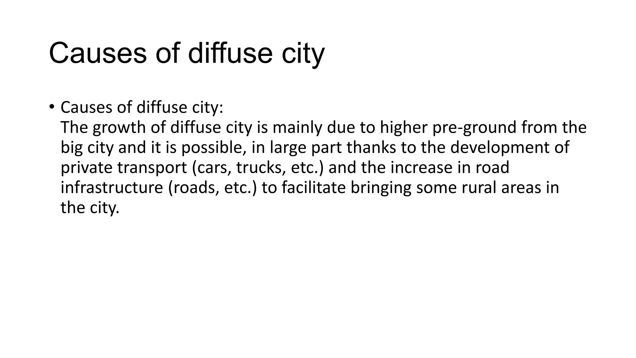 Causes of diffuse city
• Causes of diffuse city:
The growth of diffuse city is mainly due to higher pre-ground from the
big city and it is possible, in large part thanks to the development of
private transport (cars, trucks, etc.) and the increase in road
infrastructure (roads, etc.) to facilitate bringing some rural areas in
the city.
 