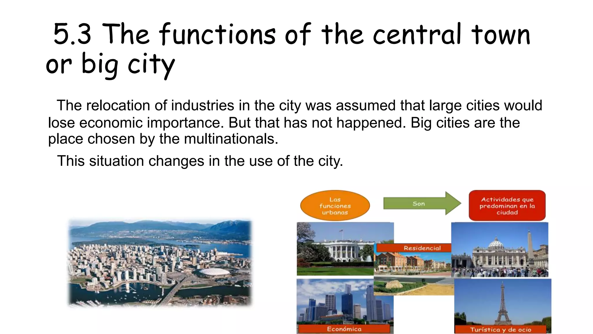 5.3 The functions of the central town
or big city
The relocation of industries in the city was assumed that large cities would
lose economic importance. But that has not happened. Big cities are the
place chosen by the multinationals.
This situation changes in the use of the city.
 
