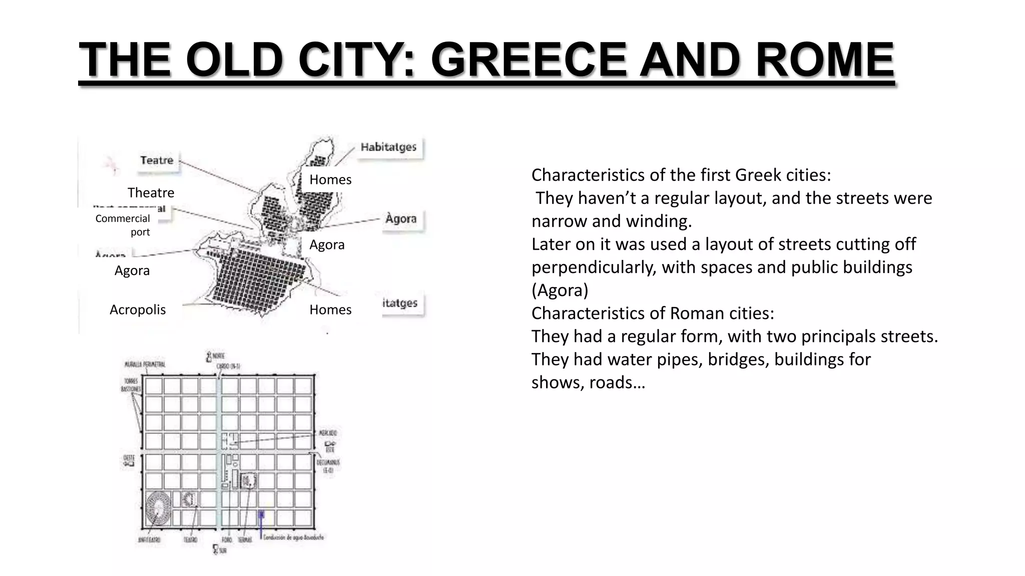 THE OLD CITY: GREECE AND ROME
Characteristics of the first Greek cities:
They haven’t a regular layout, and the streets were
narrow and winding.
Later on it was used a layout of streets cutting off
perpendicularly, with spaces and public buildings
(Agora)
Characteristics of Roman cities:
They had a regular form, with two principals streets.
They had water pipes, bridges, buildings for
shows, roads…
Theatre
Commercial
port
Acropolis
Agora
Homes
Agora
Homes
 