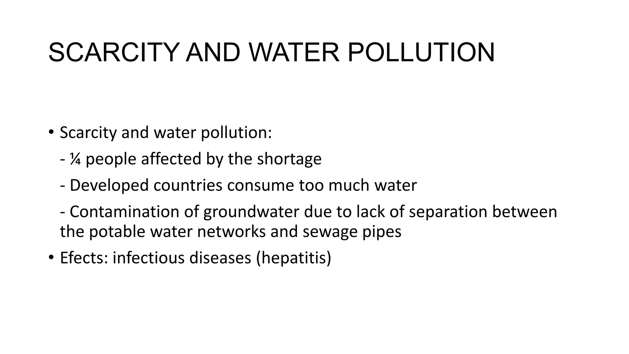 SCARCITY AND WATER POLLUTION
• Scarcity and water pollution:
- ¼ people affected by the shortage
- Developed countries consume too much water
- Contamination of groundwater due to lack of separation between
the potable water networks and sewage pipes
• Efects: infectious diseases (hepatitis)
 