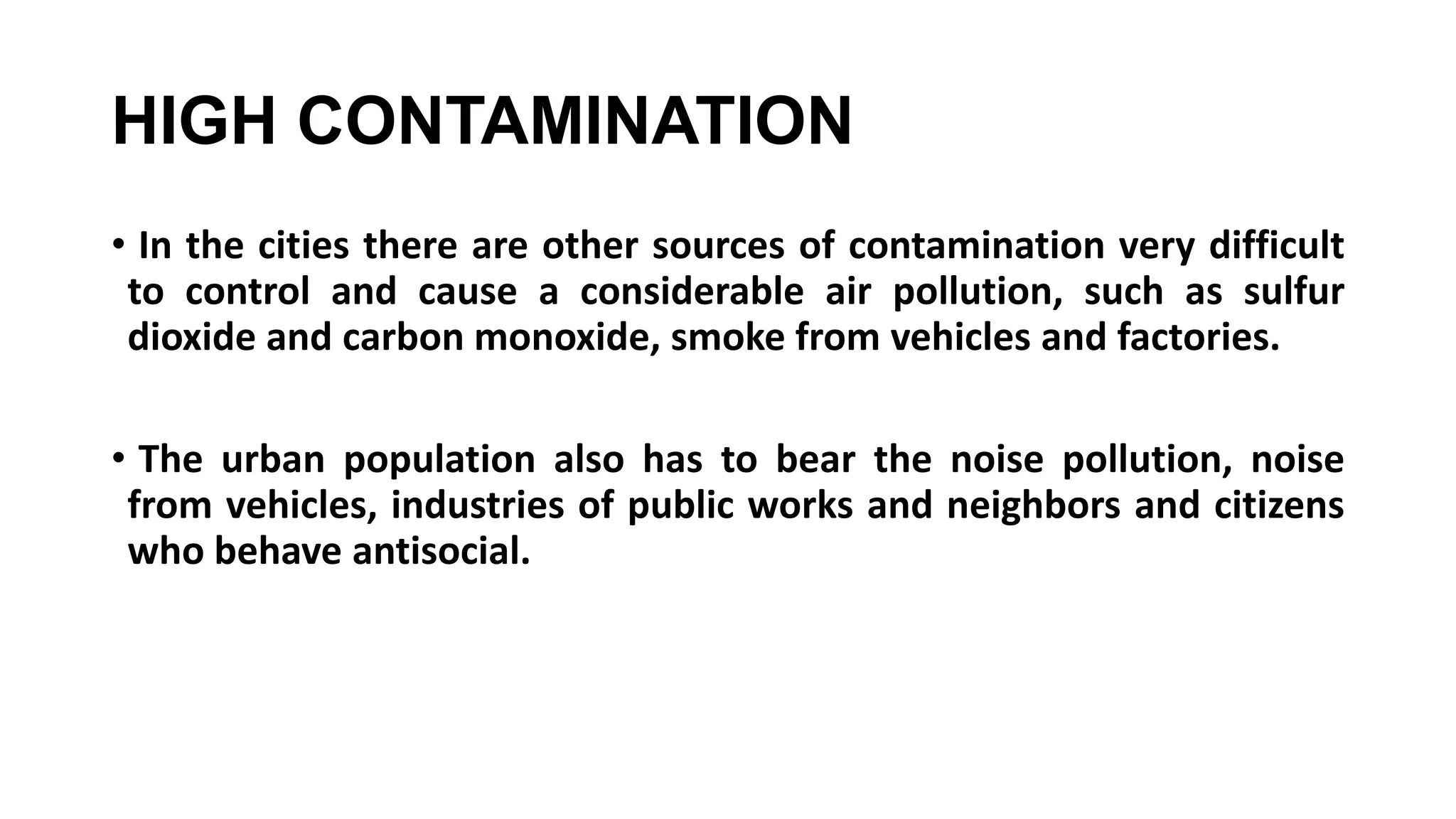 HIGH CONTAMINATION
• In the cities there are other sources of contamination very difficult
to control and cause a considerable air pollution, such as sulfur
dioxide and carbon monoxide, smoke from vehicles and factories.
• The urban population also has to bear the noise pollution, noise
from vehicles, industries of public works and neighbors and citizens
who behave antisocial.
 
