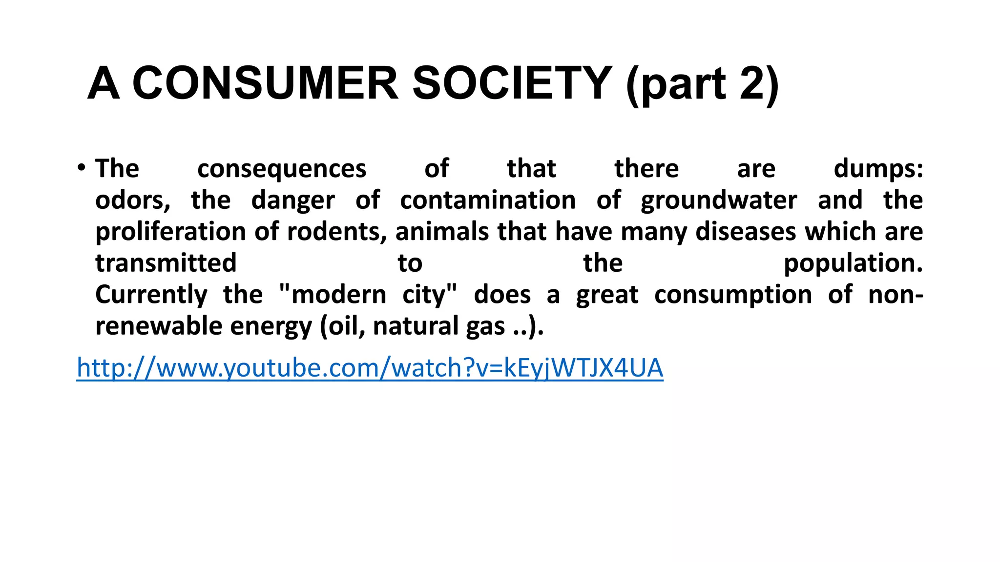 A CONSUMER SOCIETY (part 2)
• The consequences of that there are dumps:
odors, the danger of contamination of groundwater and the
proliferation of rodents, animals that have many diseases which are
transmitted to the population.
Currently the "modern city" does a great consumption of non-
renewable energy (oil, natural gas ..).
http://www.youtube.com/watch?v=kEyjWTJX4UA
 