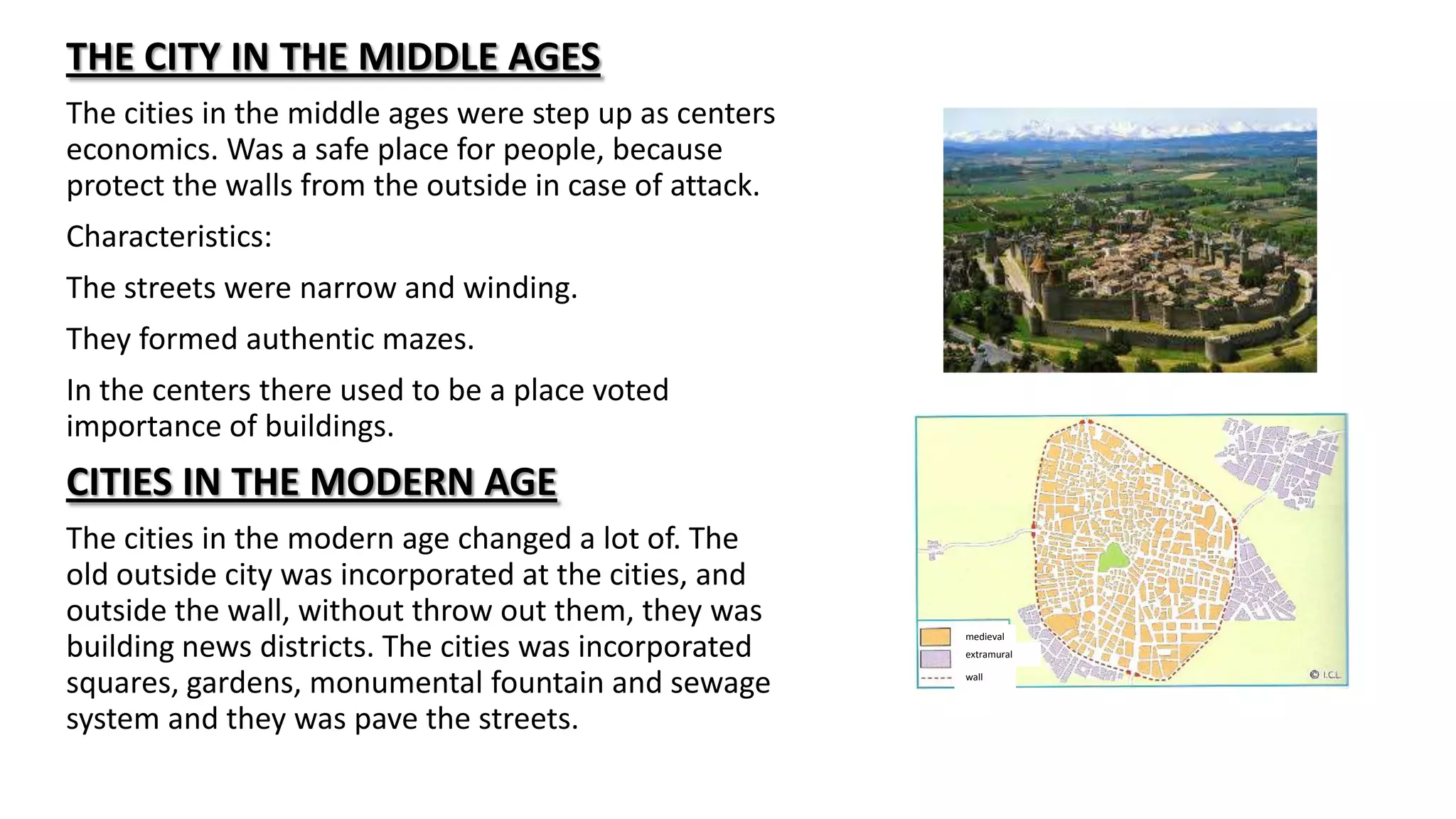 THE CITY IN THE MIDDLE AGES
The cities in the middle ages were step up as centers
economics. Was a safe place for people, because
protect the walls from the outside in case of attack.
Characteristics:
The streets were narrow and winding.
They formed authentic mazes.
In the centers there used to be a place voted
importance of buildings.
CITIES IN THE MODERN AGE
The cities in the modern age changed a lot of. The
old outside city was incorporated at the cities, and
outside the wall, without throw out them, they was
building news districts. The cities was incorporated
squares, gardens, monumental fountain and sewage
system and they was pave the streets.
medieval
wall
extramural
 