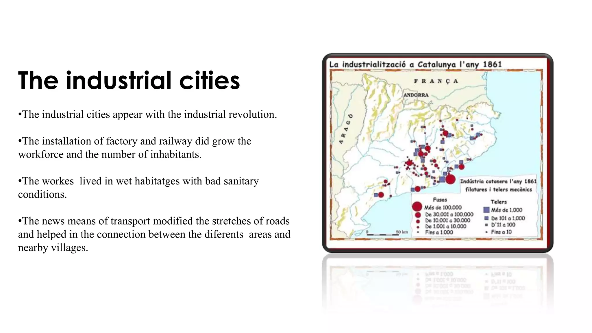 The industrial cities
•The industrial cities appear with the industrial revolution.
•The installation of factory and railway did grow the
workforce and the number of inhabitants.
•The workes lived in wet habitatges with bad sanitary
conditions.
•The news means of transport modified the stretches of roads
and helped in the connection between the diferents areas and
nearby villages.
 