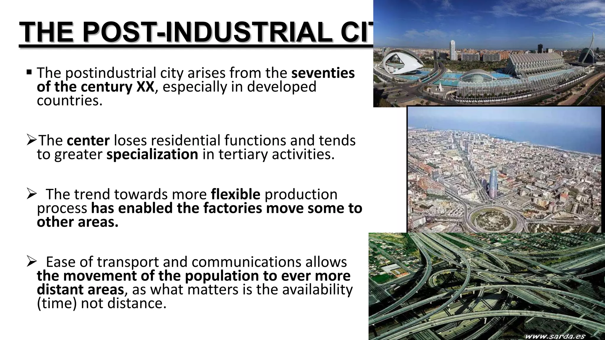 THE POST-INDUSTRIAL CITY
 The postindustrial city arises from the seventies
of the century XX, especially in developed
countries.
The center loses residential functions and tends
to greater specialization in tertiary activities.
 The trend towards more flexible production
process has enabled the factories move some to
other areas.
 Ease of transport and communications allows
the movement of the population to ever more
distant areas, as what matters is the availability
(time) not distance.
 