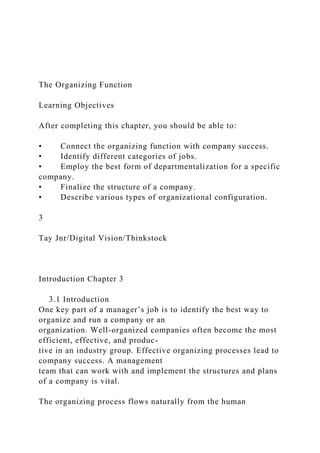 The Organizing Function
Learning Objectives
After completing this chapter, you should be able to:
• Connect the organizing function with company success.
• Identify different categories of jobs.
• Employ the best form of departmentalization for a specific
company.
• Finalize the structure of a company.
• Describe various types of organizational configuration.
3
Tay Jnr/Digital Vision/Thinkstock
Introduction Chapter 3
3.1 Introduction
One key part of a manager’s job is to identify the best way to
organize and run a company or an
organization. Well-organized companies often become the most
efficient, effective, and produc-
tive in an industry group. Effective organizing processes lead to
company success. A management
team that can work with and implement the structures and plans
of a company is vital.
The organizing process flows naturally from the human
 