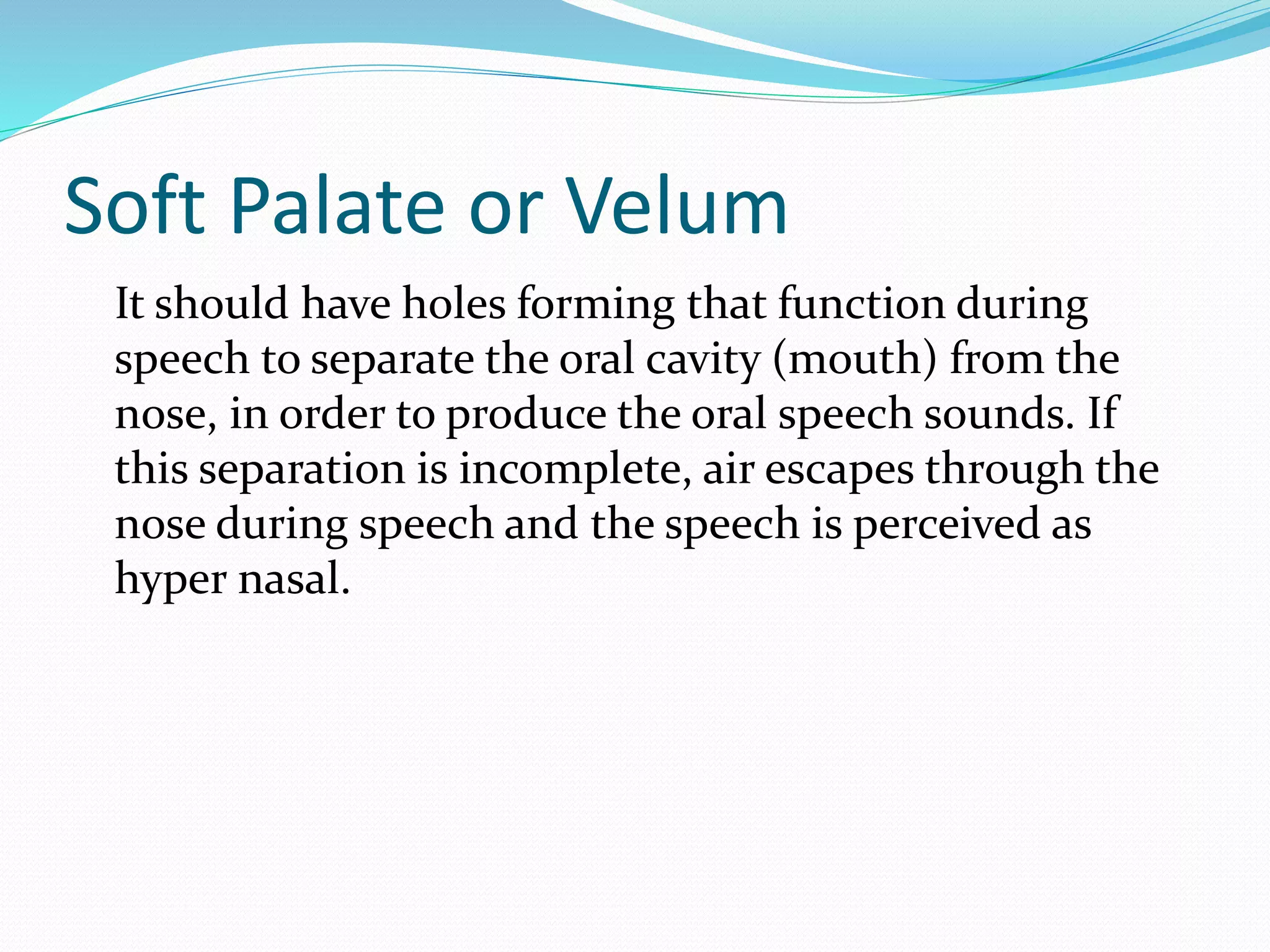 Soft Palate or Velum
It should have holes forming that function during
speech to separate the oral cavity (mouth) from the
nose, in order to produce the oral speech sounds. If
this separation is incomplete, air escapes through the
nose during speech and the speech is perceived as
hyper nasal.
 