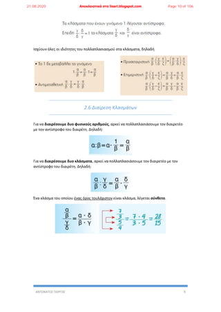 ΑΝΤΩΝΑΤΟΣ ΓΙΩΡΓΟΣ 9
Ισχύουν όλες οι ιδιότητες του πολλαπλασιασμού στα κλάσματα, δηλαδή
2.6 Διαίρεση Κλασμάτων
Για να διαιρέσουμε δυο φυσικούς αριθμούς, αρκεί να πολλαπλασιάσουμε τον διαιρετέο
με τον αντίστροφο του διαιρέτη. Δηλαδή:
Για να διαιρέσουμε δυο κλάσματα, αρκεί να πολλαπλασιάσουμε τον διαιρετέο με τον
αντίστροφο του διαιρέτη. Δηλαδή:
Ένα κλάσμα του οποίου ένας όρος τουλάχιστον είναι κλάσμα, λέγεται σύνθετο.
21.08.2020 Αποκλειστικά στο lisari.blogspot.com Page 10 of 106
 