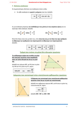 ΑΝΤΩΝΑΤΟΣ ΓΙΩΡΓΟΣ - ΜΑΘΗΜΑΤΙΚΟΣ 30
3. Ιδιότητες αναλογιών
Οι σημαντικότερες ιδιότητες των αναλογιών είναι οι εξής:
 Σε κάθε αναλογία τα «χιαστί» γινόμενα είναι ίσα. Δηλαδή:
Αν
α
β
=
γ
δ
τότε αδ = βγ
Σε μια αναλογία μπορούμε να εναλλάξουμε τους μέσους ή τους ακραίους όρους και να
προκύψει πάλι αναλογία. Δηλαδή:
Αν
α
β
=
γ
δ
τότε
α
γ
=
β
δ
Αν
α
β
=
γ
δ
τότε
δ
β
=
γ
α
Όταν δύο λόγοι είναι ίσοι μεταξύ τους, τότε είναι ίσοι και με τον λόγο που έχει αριθμητή
το άθροισμα των αριθμητών και παρονομαστή το άθροισμα των παρονομαστών.
Δηλαδή:
Αν
α
β
=
γ
δ
τότε
α
β
=
γ
δ
=
α+γ
β+δ
Τμήμα που ενώνει τα μέσα δύο πλευρών τριγώνου
Το ευθύγραμμο τμήμα που συνδέει τα μέσα
δύο πλευρών τριγώνου είναι παράλληλο
προς την τρίτη πλευρά και ίσο με το μισό
της.
Δηλαδή στο τρίγωνο ΑΒΓ, αν Μ είναι το μέσο
της ΑΒ και Ν το μέσο της ΑΓ, ισχύει:
ΜΝ//ΒΓ και ΜΝ =
ΒΓ
2
Διάμεσος που αντιστοιχεί στην υποτείνουσα ορθογωνίου τριγώνου
Η διάμεσος που αντιστοιχεί στην υποτείνουσα ορθογωνίου
τριγώνου είναι ίση με το μισό της υποτείνουσας.
Δηλαδή στο ορθογώνιο τρίγωνο ΑΒΓ, αν Μ είναι το μέσο της
υποτείνουσας ΒΓ, ισχύει:
ΑΜ =
ΒΓ
2
Δηλαδή ΑΜ = ΜΓ και ΑΜ = ΜΒ
21.08.2020 Αποκλειστικά στο lisari.blogspot.com Page 100 of 106
 