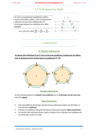 ΑΝΤΩΝΑΤΟΣ ΓΙΩΡΓΟΣ - ΜΑΘΗΜΑΤΙΚΟΣ 31
1.3 Το Θεώρημα του Θαλή
Αν τρεις ή περισσότερες παράλληλες ευθείες
τέμνουν δύο άλλες ευθείες, τότε τα τμήματα που
ορίζονται στη μία είναι ανάλογα προς τα
αντίστοιχα τμήματα που ορίζονται στην άλλη.
Δηλαδή:
𝛼𝜈 𝜀1//𝜀2//𝜀3 τότε
𝛢𝛣
𝛢′ 𝛣′
=
𝛣𝛤
𝛣′ 𝛤′
=
𝛢𝛤
𝛢′ 𝛤′
1.5 Ομοιότητα
Α. Όμοια πολύγωνα
Αν έχουμε δύο πολύγωνα Π και Π’ που το ένα είναι μεγέθυνση ή σμίκρυνση του άλλου,
τότε τα πολύγωνα αυτά τα λέμε όμοια και γράφουμε Π ≈ Π’.
Κριτήριο Ομοιότητας
Αν δύο πολύγωνα έχουν τις πλευρές τους ανάλογες και τις αντίστοιχες γωνίες τους ίσες,
τότε είναι όμοια.
Λόγος Ομοιότητας
 Δύο οποιεσδήποτε αντίστοιχες πλευρές όμοιων πολυγώνων έχουν τον ίδιο λόγο, γι’
αυτό λέγονται ομόλογες.
 Ο λόγος των ομόλογων πλευρών δύο όμοιων πολυγώνων λέγεται λόγος ομοιότητας.
 Για να είναι δύο πολύγωνα όμοια, πρέπει να έχουν και τις πλευρές τους ανάλογες και
τις αντίστοιχες γωνίες τους ίσες.
21.08.2020 Αποκλειστικά στο lisari.blogspot.com Page 101 of 106
 