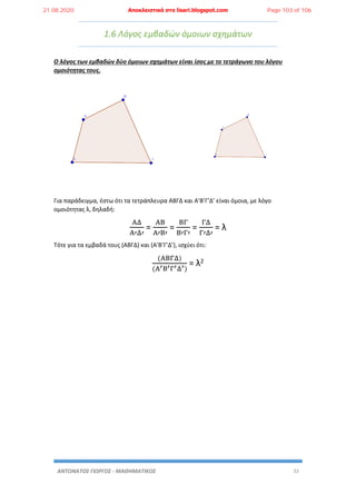 ΑΝΤΩΝΑΤΟΣ ΓΙΩΡΓΟΣ - ΜΑΘΗΜΑΤΙΚΟΣ 33
1.6 Λόγος εμβαδών όμοιων σχημάτων
Ο λόγος των εμβαδών δύο όμοιων σχημάτων είναι ίσος με το τετράγωνο του λόγου
ομοιότητας τους.
Για παράδειγμα, έστω ότι τα τετράπλευρα ΑΒΓΔ και Α’Β’Γ’Δ’ είναι όμοια, με λόγο
ομοιότητας λ, δηλαδή:
ΑΔ
Α′Δ′
=
ΑΒ
Α′Β′
=
ΒΓ
Β′Γ′
=
ΓΔ
Γ′Δ′
= λ
Τότε για τα εμβαδά τους (ΑΒΓΔ) και (Α’Β’Γ’Δ’), ισχύει ότι:
(ΑΒΓΔ)
(Α′Β′Γ′Δ′)
= λ2
21.08.2020 Αποκλειστικά στο lisari.blogspot.com Page 103 of 106
 