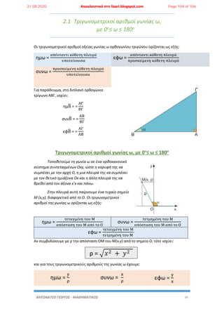 ΑΝΤΩΝΑΤΟΣ ΓΙΩΡΓΟΣ - ΜΑΘΗΜΑΤΙΚΟΣ 34
2.1 Τριγωνομετρικοί αριθμοί γωνίας ω,
με 0ο≤ ω ≤ 180ο
Οι τριγωνομετρικοί αριθμοί οξείας γωνίας ω ορθογωνίου τριγώνου ορίζονται ως εξής:
ημω =
απένταντι κάθετη πλευρά
υποτείνουσα
εφω =
απένταντι κάθετη πλευρά
προσκείμενη κάθετη πλευρά
συνω =
προσκείμενη κάθετη πλευρά
υποτείνουσα
Για παράδειγμα, στο διπλανό ορθογώνιο
τρίγωνο ΑΒΓ, ισχύει:
ημΒ̂ = =
ΑΓ
ΒΓ
συνΒ̂ = =
ΑΒ
ΒΓ
εφΒ̂ = =
ΑΓ
ΑΒ
Τριγωνομετρικοί αριθμοί γωνίας ω, με 0ο
≤ ω ≤ 180ο
Τοποθετούμε τη γωνία ω σε ένα ορθοκανονικό
σύστημα συντεταγμένων Oxy, ώστε η κορυφή της να
συμπέσει με την αρχή Ο, η μια πλευρά της να συμπέσει
με τον θετικό ημιάξονα Ox και η άλλη πλευρά της να
βρεθεί από τον άξονα x’x και πάνω.
Στην πλευρά αυτή παίρνουμε ένα τυχαίο σημείο
Μ (x,y), διαφορετικό από το Ο. Οι τριγωνομετρικοί
αριθμοί της γωνίας ω ορίζονται ως εξής:
ημω =
τεταγμένη του Μ
απόσταση του Μ από το Ο
συνω =
τετμημένη του Μ
απόσταση του Μ από το Ο
εφω =
τεταγμένη του Μ
τετμημένη του Μ
Αν συμβολίσουμε με ρ την απόσταση ΟΜ του Μ(x,y) από το σημείο Ο, τότε ισχύει:
ρ = √𝑥2 + 𝑦2
και για τους τριγωνομετρικούς αριθμούς της γωνίας ω έχουμε:
ημω =
y
ρ
συνω =
x
ρ
εφω =
y
x
21.08.2020 Αποκλειστικά στο lisari.blogspot.com Page 104 of 106
 