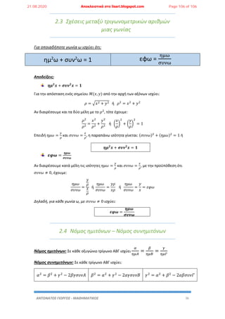 ΑΝΤΩΝΑΤΟΣ ΓΙΩΡΓΟΣ - ΜΑΘΗΜΑΤΙΚΟΣ 36
2.3 Σχέσεις μεταξύ τριγωνομετρικών αριθμών
μιας γωνίας
Για οποιαδήποτε γωνία ω ισχύει ότι:
ημ2
ω + συν2
ω = 1 εφω =
ημω
συνω
Αποδείξεις:
𝜼𝝁 𝟐
𝒙 + 𝝈𝝊𝝂 𝟐
𝒙 = 𝟏
Για την απόσταση ενός σημείου 𝛭(𝑥, 𝑦) από την αρχή των αξόνων ισχύει:
𝜌 = √𝑥2 + 𝑦2 ή 𝜌2
= 𝑥2
+ 𝑦2
Αν διαιρέσουμε και τα δύο μέλη με το 𝜌2
, τότε έχουμε:
𝜌2
𝜌2
=
𝑥2
𝜌2
+
𝑦2
𝜌2
ή (
𝑥
𝜌
)
2
+ (
𝑦
𝜌
)
2
= 1
Επειδή 𝜂𝜇𝜔 =
𝑦
𝜌
και 𝜎𝜐𝜈𝜔 =
𝑥
𝜌
, η παραπάνω ισότητα γίνεται: (𝜎𝜐𝜈𝜔)2
+ (𝜂𝜇𝜔)2
= 1 ή
𝜼𝝁 𝟐
𝒙 + 𝝈𝝊𝝂 𝟐
𝒙 = 𝟏
𝜺𝝋𝝎 =
𝜼𝝁𝝎
𝝈𝝊𝝂𝝎
Αν διαιρέσουμε κατά μέλη τις ισότητες 𝜂𝜇𝜔 =
𝑦
𝜌
και 𝜎𝜐𝜈𝜔 =
𝑥
𝜌
, με την προϋπόθεση ότι
𝜎𝜐𝜈𝜔 ≠ 0, έχουμε:
𝜂𝜇𝜔
𝜎𝜐𝜈𝜔
=
𝑦
𝜌
𝑥
𝜌
ή
𝜂𝜇𝜔
𝜎𝜐𝜈𝜔
=
𝑦𝜌
𝑥𝜌
ή
𝜂𝜇𝜔
𝜎𝜐𝜈𝜔
=
𝑦
𝑥
= 𝜀𝜑𝜔
Δηλαδή, για κάθε γωνία ω, με 𝜎𝜐𝜈𝜔 ≠ 0 ισχύει:
𝜺𝝋𝝎 =
𝜼𝝁𝝎
𝝈𝝊𝝂𝝎
2.4 Νόμος ημιτόνων – Νόμος συνημιτόνων
Νόμος ημιτόνων: Σε κάθε οξυγώνιο τρίγωνο ΑΒΓ ισχύει
𝛼
𝜂𝜇𝛢
=
𝛽
𝜂𝜇𝛣
=
𝛾
𝜂𝜇𝛤
Νόμος συνημιτόνων: Σε κάθε τρίγωνο ΑΒΓ ισχύει:
𝛼2
= 𝛽2
+ 𝛾2
− 2𝛽𝛾𝜎𝜐𝜈𝛢 𝛽2
= 𝛼2
+ 𝛾2
− 2𝛼𝛾𝜎𝜐𝜈𝛣 𝛾2
= 𝛼2
+ 𝛽2
− 2𝛼𝛽𝜎𝜐𝜈𝛤
21.08.2020 Αποκλειστικά στο lisari.blogspot.com Page 106 of 106
 
