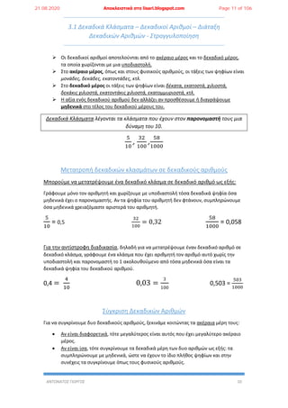 ΑΝΤΩΝΑΤΟΣ ΓΙΩΡΓΟΣ 10
3.1 Δεκαδικά Κλάσματα – Δεκαδικοί Αριθμοί – Διάταξη
Δεκαδικών Αριθμών - Στρογγυλοποίηση
 Οι δεκαδικοί αριθμοί αποτελούνται από το ακέραιο μέρος και το δεκαδικό μέρος,
τα οποία χωρίζονται με μια υποδιαστολή.
 Στο ακέραιο μέρος, όπως και στους φυσικούς αριθμούς, οι τάξεις των ψηφίων είναι
μονάδες, δεκάδες, εκατοντάδες, κτλ.
 Στο δεκαδικό μέρος οι τάξεις των ψηφίων είναι δέκατα, εκατοστά, χιλιοστά,
δεκάκις χιλιοστά, εκατοντάκις χιλιοστά, εκατομμυριοστά, κτλ.
 Η αξία ενός δεκαδικού αριθμού δεν αλλάζει αν προσθέσουμε ή διαγράψουμε
μηδενικά στο τέλος του δεκαδικού μέρους του.
Δεκαδικά Κλάσματα λέγονται τα κλάσματα που έχουν στον παρονομαστή τους μια
δύναμη του 10.
5
10
,
32
100
,
58
1000
Μετατροπή δεκαδικών κλασμάτων σε δεκαδικούς αριθμούς
Μπορούμε να μετατρέψουμε ένα δεκαδικό κλάσμα σε δεκαδικό αριθμό ως εξής:
Γράφουμε μόνο τον αριθμητή και χωρίζουμε με υποδιαστολή τόσα δεκαδικά ψηφία όσα
μηδενικά έχει ο παρονομαστής. Αν τα ψηφία του αριθμητή δεν φτάνουν, συμπληρώνουμε
όσα μηδενικά χρειαζόμαστε αριστερά του αριθμητή.
5
10
= 0,5
32
100
= 0,32
58
1000
= 0,058
Για την αντίστροφη διαδικασία, δηλαδή για να μετατρέψουμε έναν δεκαδικό αριθμό σε
δεκαδικό κλάσμα, γράφουμε ένα κλάσμα που έχει αριθμητή τον αριθμό αυτό χωρίς την
υποδιαστολή και παρονομαστή το 1 ακολουθούμενο από τόσα μηδενικά όσα είναι τα
δεκαδικά ψηφία του δεκαδικού αριθμού.
0,4 =
4
10
0,03 =
3
100
0,503 =
503
1000
Σύγκριση Δεκαδικών Αριθμών
Για να συγκρίνουμε δυο δεκαδικούς αριθμούς, ξεκινάμε κοιτώντας τα ακέραια μέρη τους:
 Αν είναι διαφορετικά, τότε μεγαλύτερος είναι αυτός που έχει μεγαλύτερο ακέραιο
μέρος.
 Αν είναι ίσα, τότε συγκρίνουμε τα δεκαδικά μέρη των δυο αριθμών ως εξής: τα
συμπληρώνουμε με μηδενικά, ώστε να έχουν το ίδιο πλήθος ψηφίων και στην
συνέχεις τα συγκρίνουμε όπως τους φυσικούς αριθμούς.
21.08.2020 Αποκλειστικά στο lisari.blogspot.com Page 11 of 106
 