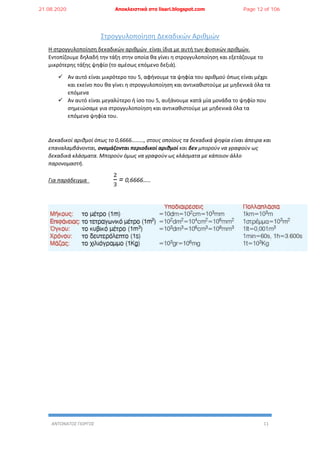 ΑΝΤΩΝΑΤΟΣ ΓΙΩΡΓΟΣ 11
Στρογγυλοποίηση Δεκαδικών Αριθμών
Η στρογγυλοποίηση δεκαδικών αριθμών είναι ίδια με αυτή των φυσικών αριθμών.
Εντοπίζουμε δηλαδή την τάξη στην οποία θα γίνει η στρογγυλοποίηση και εξετάζουμε το
μικρότερης τάξης ψηφίο (το αμέσως επόμενο δεξιά).
 Αν αυτό είναι μικρότερο του 5, αφήνουμε τα ψηφία του αριθμού όπως είναι μέχρι
και εκείνο που θα γίνει η στρογγυλοποίηση και αντικαθιστούμε με μηδενικά όλα τα
επόμενα
 Αν αυτό είναι μεγαλύτερο ή ίσο του 5, αυξάνουμε κατά μία μονάδα το ψηφίο που
σημειώσαμε για στρογγυλοποίηση και αντικαθιστούμε με μηδενικά όλα τα
επόμενα ψηφία του.
Δεκαδικοί αριθμοί όπως το 0,6666………, στους οποίους τα δεκαδικά ψηφία είναι άπειρα και
επαναλαμβάνονται, ονομάζονται περιοδικοί αριθμοί και δεν μπορούν να γραφούν ως
δεκαδικά κλάσματα. Μπορούν όμως να γραφούν ως κλάσματα με κάποιον άλλο
παρονομαστή.
Για παράδειγμα
2
3
= 0,6666…..
21.08.2020 Αποκλειστικά στο lisari.blogspot.com Page 12 of 106
 