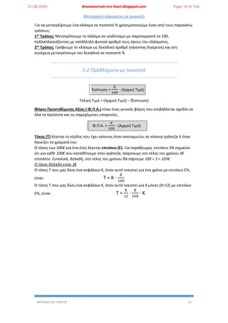 ΑΝΤΩΝΑΤΟΣ ΓΙΩΡΓΟΣ 13
Μετατροπή κλάσματος σε ποσοστό
Για να μετατρέψουμε ένα κλάσμα σε ποσοστό % χρησιμοποιούμε έναν από τους παρακάτω
τρόπους:
1ος
Τρόπος: Μετατρέπουμε το κλάσμα σε ισοδύναμο με παρονομαστή το 100,
πολλαπλασιάζοντας με κατάλληλο φυσικό αριθμό τους όρους του κλάσματος.
2ος
Τρόπος: Γράφουμε το κλάσμα ως δεκαδικό αριθμό (κάνοντας διαίρεση) και στη
συνέχεια μετατρέπουμε τον δεκαδικό σε ποσοστό %
5.2 Προβλήματα με ποσοστά
Έκπτωση =
α
100
∙ (Αρχική Τιμή)
Τελική Τιμή = (Αρχική Τιμή) – (Έκπτωση)
Φόρος Προστιθέμενης Αξίας ( Φ.Π.Α.) είναι ένας γενικός φόρος που επιβάλλεται σχεδόν σε
όλα τα προϊόντα και τις παρεχόμενες υπηρεσίες.
Φ.Π.Α. =
α
100
∙ (Αρχική Τιμή)
Τόκος (Τ) λέγεται το κέρδος που έχει κάποιος όταν αποταμιεύει σε κάποια τράπεζα ή όταν
δανείζει τα χρήματά του.
Ο τόκος των 100€ για ένα έτος λέγεται επιτόκιο (Ε). Για παράδειγμα, επιτόκιο 3% σημαίνει
ότι για κάθε 100€ που καταθέτουμε στην τράπεζα, παίρνουμε στο τέλος του χρόνου 3€
επιπλέον. Συνολικά, δηλαδή, στο τέλος του χρόνου θα πάρουμε 100 + 3 = 103€
Ο τόκος δηλαδή είναι 3€
Ο τόκος Τ που μας δίνει ένα κεφάλαιο Κ, όταν αυτό τοκιστεί για ένα χρόνο με επιτόκιο Ε%,
είναι: Τ = Κ ∙
Ε
100
Ο τόκος Τ που μας δίνει ένα κεφάλαιο Κ, όταν αυτό τοκιστεί για X μήνες (X<12) με επιτόκιο
Ε%, είναι: Τ =
Χ
12
∙
Ε
100
∙ Κ
21.08.2020 Αποκλειστικά στο lisari.blogspot.com Page 14 of 106
 