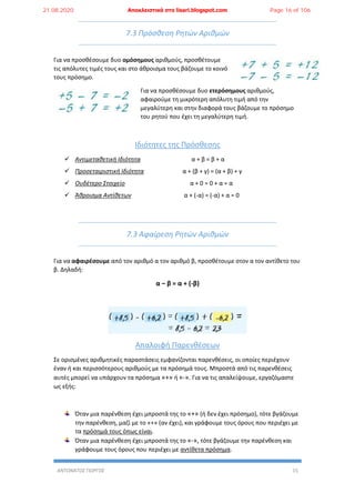 ΑΝΤΩΝΑΤΟΣ ΓΙΩΡΓΟΣ 15
7.3 Πρόσθεση Ρητών Αριθμών
Για να προσθέσουμε δυο ομόσημους αριθμούς, προσθέτουμε
τις απόλυτες τιμές τους και στο άθροισμα τους βάζουμε το κοινό
τους πρόσημο.
Για να προσθέσουμε δυο ετερόσημους αριθμούς,
αφαιρούμε τη μικρότερη απόλυτη τιμή από την
μεγαλύτερη και στην διαφορά τους βάζουμε το πρόσημο
του ρητού που έχει τη μεγαλύτερη τιμή.
Ιδιότητες της Πρόσθεσης
 Αντιμεταθετική Ιδιότητα α + β = β + α
 Προσεταιριστική Ιδιότητα α + (β + γ) = (α + β) + γ
 Ουδέτερο Στοιχείο α + 0 = 0 + α = α
 Άθροισμα Αντίθετων α + (-α) = (-α) + α = 0
7.3 Αφαίρεση Ρητών Αριθμών
Για να αφαιρέσουμε από τον αριθμό α τον αριθμό β, προσθέτουμε στον α τον αντίθετο του
β. Δηλαδή:
α – β = α + (-β)
Απαλοιφή Παρενθέσεων
Σε ορισμένες αριθμητικές παραστάσεις εμφανίζονται παρενθέσεις, οι οποίες περιέχουν
έναν ή και περισσότερους αριθμούς με τα πρόσημά τους. Μπροστά από τις παρενθέσεις
αυτές μπορεί να υπάρχουν τα πρόσημα «+» ή «-». Για να τις απαλείψουμε, εργαζόμαστε
ως εξής:
Όταν μια παρένθεση έχει μπροστά της το «+» (ή δεν έχει πρόσημο), τότε βγάζουμε
την παρένθεση, μαζί με το «+» (αν έχει), και γράφουμε τους όρους που περιέχει με
τα πρόσημά τους όπως είναι.
Όταν μια παρένθεση έχει μπροστά της το «-», τότε βγάζουμε την παρένθεση και
γράφουμε τους όρους που περιέχει με αντίθετα πρόσημα.
21.08.2020 Αποκλειστικά στο lisari.blogspot.com Page 16 of 106
 