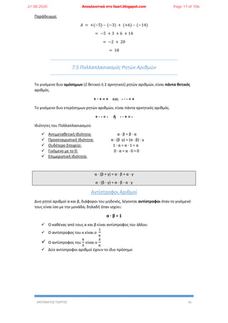 ΑΝΤΩΝΑΤΟΣ ΓΙΩΡΓΟΣ 16
Παράδειγμα:
𝛢 = +(−5) – (−3) + (+6) – (−14)
= −5 + 3 + 6 + 14
= −2 + 20
= 18
7.5 Πολλαπλασιασμός Ρητών Αριθμών
Το γινόμενο δυο ομόσημων (2 θετικοί ή 2 αρνητικοί) ρητών αριθμών, είναι πάντα θετικός
αριθμός.
+ ∙ + = + και - ∙ - = +
Το γινόμενο δυο ετερόσημων ρητών αριθμών, είναι πάντα αρνητικός αριθμός.
+ ∙ - = - ή - ∙ + = -
Ιδιότητες του Πολλαπλασιασμού
 Αντιμεταθετική Ιδιότητα: α ∙ β = β ∙ α
 Προσεταιριστική Ιδιότητα: α ∙ (β ∙γ) = (α ∙ β) ∙ γ
 Ουδέτερο Στοιχείο: 1 ∙ α = α ∙ 1 = α
 Γινόμενο με το 0: 0 ∙ α = α ∙ 0 = 0
 Επιμεριστική Ιδιότητα:
α ∙ (β + γ) = α ∙ β + α ∙ γ
α ∙ (β - γ) = α ∙ β - α ∙ γ
Αντίστροφοι Αριθμοί
Δυο ρητοί αριθμοί α και β, διάφοροι του μηδενός, λέγονται αντίστροφοι όταν το γινόμενό
τους είναι ίσο με την μονάδα, δηλαδή όταν ισχύει:
α ∙ β = 1
 Ο καθένας από τους α και β είναι αντίστροφος του άλλου
 Ο αντίστροφος του κ είναι ο
1
κ
 Ο αντίστροφος του
κ
λ
είναι ο
𝜆
κ
 Δύο αντίστροφοι αριθμοί έχουν το ίδιο πρόσημο
21.08.2020 Αποκλειστικά στο lisari.blogspot.com Page 17 of 106
 
