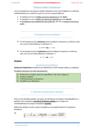 ΑΝΤΩΝΑΤΟΣ ΓΙΩΡΓΟΣ 17
Γινόμενο πολλών παραγόντων
Για να υπολογίσουμε ένα γινόμενο πολλών παραγόντων (που είναι διάφοροι του μηδενός),
πολλαπλασιάζουμε τις απόλυτες τιμές τους και στο γινόμενο βάζουμε:
 Το πρόσημο «+» αν το πλήθος αρνητικών παραγόντων είναι άρτιο.
 Το πρόσημο «-» αν το πλήθος των αρνητικών παραγόντων είναι περιττό.
 Αν τουλάχιστον ένας παράγοντας είναι μηδέν (0), τότε και το γινόμενο είναι ίσο με
μηδέν
7.6 Διαίρεση Ρητών Αριθμών
 Για να διαιρέσουμε δυο ομόσημους ρητούς αριθμούς, διαιρούμε τις απόλυτες τιμές
τους και στο πηλίκο βάζουμε το πρόσημο «+»
+ : + = + και - : - = +
 Για να διαιρέσουμε δυο ετερόσημους ρητούς αριθμούς, διαιρούμε τις απόλυτες
τιμές τους και στο πηλίκο βάζουμε το πρόσημο «-»
+ : - = - και - : + = -
Θυμάμαι:
Προτεραιότητα Πράξεων
Αριθμητική Παράσταση ονομάζεται μια παράσταση η οποία περιέχει πράξεις με αριθμούς.
Οι πράξεις γίνονται με την εξής προτεραιότητα
5) Εκτελούνται οι πράξεις μέσα στις παρενθέσεις ( εφ’ όσον υπάρχουν)
6) Δυνάμεις αριθμών
7) Πολλαπλασιασμοί και Διαιρέσεις
8) Προσθέσεις και Αφαιρέσεις
7.7 Δεκαδική μορφή ρητών αριθμών
Όταν σε έναν δεκαδικό αριθμό, ένα μέρος των δεκαδικών του ψηφίων επαναλαμβάνεται, ο
αριθμός αυτός ονομάζεται περιοδικός δεκαδικός αριθμός και το τμήμα των
επαναλαμβανόμενων ψηφίων ονομάζεται περίοδος.
Κάθε ρητός αριθμός, λοιπόν, μπορεί να γραφεί με την μορφή δεκαδικού ή περιοδικού
δεκαδικού
Πχ.
21.08.2020 Αποκλειστικά στο lisari.blogspot.com Page 18 of 106
 