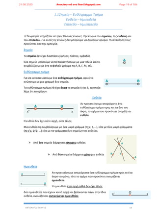 ΑΝΤΩΝΑΤΟΣ ΓΙΩΡΓΟΣ 18
1.1Σημείο – Ευθύγραμμο Τμήμα
Ευθεία – Ημιευθεία
Επίπεδο – Ημιεπίπεδο
Η Γεωμετρία στηρίζεται σε τρεις βασικές έννοιες. Την έννοια του σημείου, της ευθείας και
του επιπέδου. Για αυτές τις έννοιες δεν μπορούμε να δώσουμε ορισμό. Η κατανόηση τους
προκύπτει από την εμπειρία.
Σημείο
Το σημείο δεν έχει διαστάσεις (μήκος, πλάτος, εμβαδό).
Ένα σημείο μπορούμε να το παραστήσουμε με μια τελεία και το
συμβολίζουμε με ένα κεφαλαίο γράμμα πχ Α, Β, Γ, Μ, κτλ.
Ευθύγραμμο τμήμα
Για να κατασκευάσουμε ένα ευθύγραμμο τμήμα, αρκεί να
ενώσουμε με μια γραμμή δυο σημεία.
Το ευθύγραμμο τμήμα ΑΒ έχει άκρα τα σημεία Α και Β, τα οποία
λέμε ότι το ορίζουν.
Ευθεία
Αν προεκτείνουμε απεριόριστα ένα
ευθύγραμμο τμήμα προς και τα δυο του
άκρα, το σχήμα που προκύπτει ονομάζεται
ευθεία.
Η ευθεία δεν έχει ούτε αρχή, ούτε τέλος.
Μια ευθεία τη συμβολίζουμε με ένα μικρό γράμμα (πχ ε, ζ, …), είτε με δύο μικρά γράμματα
(πχ χ’χ, ψ’ψ, …) είτε με τα γράμματα δυο σημείων της ευθείας.
 Από ένα σημείο διέρχονται άπειρες ευθείες
 Από δυο σημεία διέρχεται μόνο μια ευθεία
Ημιευθεία
Αν προεκτείνουμε απεριόριστα ένα ευθύγραμμο τμήμα προς το ένα
άκρο του μόνο, τότε το σχήμα που προκύπτει ονομάζεται
ημιευθεία.
Η ημιευθεία έχει αρχή αλλά δεν έχει τέλος.
Δύο ημιευθείες που έχουν κοινή αρχή και βρίσκονται πάνω στην ίδια
ευθεία, ονομάζονται αντικείμενες ημιευθείες.
21.08.2020 Αποκλειστικά στο lisari.blogspot.com Page 19 of 106
 