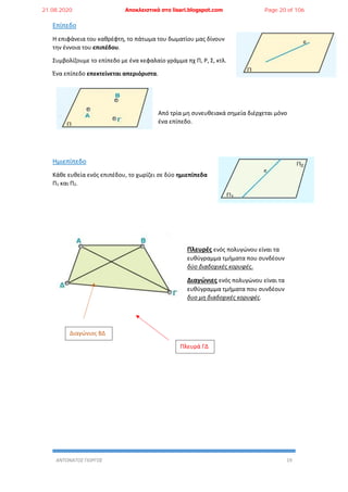 ΑΝΤΩΝΑΤΟΣ ΓΙΩΡΓΟΣ 19
Επίπεδο
Η επιφάνεια του καθρέφτη, το πάτωμα του δωματίου μας δίνουν
την έννοια του επιπέδου.
Συμβολίζουμε το επίπεδο με ένα κεφαλαίο γράμμα πχ Π, Ρ, Σ, κτλ.
Ένα επίπεδο επεκτείνεται απεριόριστα.
Από τρία μη συνευθειακά σημεία διέρχεται μόνο
ένα επίπεδο.
Ημιεπίπεδο
Κάθε ευθεία ενός επιπέδου, το χωρίζει σε δύο ημιεπίπεδα
Π1 και Π2.
Πλευρές ενός πολυγώνου είναι τα
ευθύγραμμα τμήματα που συνδέουν
δύο διαδοχικές κορυφές.
Διαγώνιες ενός πολυγώνου είναι τα
ευθύγραμμα τμήματα που συνδέουν
δυο μη διαδοχικές κορυφές.
Πλευρά ΓΔ
Διαγώνιος ΒΔ
21.08.2020 Αποκλειστικά στο lisari.blogspot.com Page 20 of 106
 