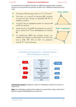ΑΝΤΩΝΑΤΟΣ ΓΙΩΡΓΟΣ 21
Αν η προέκταση μιας τουλάχιστον πλευράς της τεθλασμένης γραμμής αφήνει ορισμένες
πλευρές στο ένα ημιεπίπεδο και ορισμένες στο άλλο, τότε η τεθλασμένη γραμμή λέγεται μη
κυρτή.
1.3 Μονάδες μέτρησης μήκους – Απόσταση Σημείων –
Μέσο ευθύγραμμου τμήματος
Χιλιόμετρο
Km
Μέτρο
m
Δεκατόμετρο (δέκατο)
dm
Εκατοστόμετρο
(εκατοστό)
cm
Χιλιοστόμετρο (χιλιοστό)
mm
Απόσταση δυο σημείων ονομάζουμε το μήκος του ευθύγραμμου τμήματος που ενώνει τα
σημεία αυτά.
Μέσο ενός ευθυγράμμου τμήματος ΑΒ, ονομάζουμε το σημείο Μ που απέχει το ίδιο από τα
άκρα του τμήματος (δηλαδή βρίσκεται στη μέση του.)
X1000
X10
X10
X10
:1000
:10
:10
:10
21.08.2020 Αποκλειστικά στο lisari.blogspot.com Page 22 of 106
 