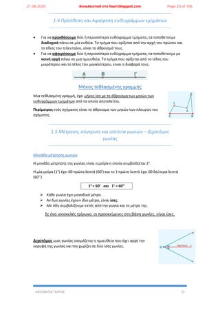 ΑΝΤΩΝΑΤΟΣ ΓΙΩΡΓΟΣ 22
1.4 Πρόσθεση και Αφαίρεση ευθυγράμμων τμημάτων
 Για να προσθέσουμε δύο ή περισσότερα ευθύγραμμα τμήματα, τα τοποθετούμε
διαδοχικά πάνω σε μία ευθεία. Το τμήμα που ορίζεται από την αρχή του πρώτου και
το τέλος του τελευταίου, είναι το άθροισμά τους.
 Για να αφαιρέσουμε δύο ή περισσότερα ευθύγραμμα τμήματα, τα τοποθετούμε με
κοινή αρχή πάνω σε μια ημιευθεία. Το τμήμα που ορίζεται από το τέλος του
μικρότερου και το τέλος του μεγαλύτερου, είναι η διαφορά τους.
Μήκος τεθλασμένης γραμμής
Μια τεθλασμένη γραμμή, έχει μήκος ίσο με το άθροισμα των μηκών των
ευθυγράμμων τμημάτων από τα οποία αποτελείται.
Περίμετρος ενός σχήματος είναι το άθροισμα των μηκών των πλευρών του
σχήματος.
1.5 Μέτρηση, σύγκριση και ισότητα γωνιών – Διχοτόμος
γωνίας
Μονάδα μέτρησης γωνιών
Η μονάδα μέτρησης της γωνίας είναι η μοίρα η οποία συμβολίζεται 1ο
.
Η μία μοίρα (1ο
) έχει 60 πρώτα λεπτά (60’) και το 1 πρώτο λεπτό έχει 60 δεύτερα λεπτά
(60’’)
1ο
= 60’ και 1’ = 60’’
 Κάθε γωνία έχει μοναδικό μέτρο.
 Αν δυο γωνίες έχουν ίδιο μέτρο, είναι ίσες.
 Με xOy συμβολίζουμε εκτός από την γωνία και το μέτρο της.
Σε ένα ισοσκελές τρίγωνο, οι προσκείμενες στη βάση γωνίες, είναι ίσες.
Διχοτόμος μιας γωνίας ονομάζεται η ημιευθεία που έχει αρχή την
κορυφή της γωνίας και την χωρίζει σε δύο ίσες γωνίες.
21.08.2020 Αποκλειστικά στο lisari.blogspot.com Page 23 of 106
 