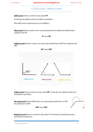 ΑΝΤΩΝΑΤΟΣ ΓΙΩΡΓΟΣ 23
1.6 Είδη γωνιών – Κάθετες ευθείες
Ορθή γωνία λέγεται η γωνία που έχει μέτρο 90ο
Οι πλευρές μια ορθής γωνίας είναι κάθετες ημιευθείες.
Μια ορθή γωνία τη σημειώνουμε με το σύμβολο L .
Οξεία γωνία λέγεται η γωνία ω που είναι μικρότερη από την ορθή, έχει δηλαδή μέτρο
μικρότερη από 90ο
0ο < ω < 90ο
Αμβλεία γωνία λέγεται η γωνία ω που έχει μέτρο μεγαλύτερο από 90ο
και μικρότερο από
180ο
.
90ο < ω < 180ο
Ευθεία γωνία λέγεται η γωνία που έχει μέτρο 180ο
. Οι πλευρές της ευθείας γωνίας είναι
αντικείμενες ημιευθείες.
Μη κυρτή γωνία λέγεται κάθε γωνία ω που έχει μέτρο μεγαλύτερο των 180ο
και μικρότερο των 360ο
.
180ο < ω < 360ο
Μηδενική γωνία λέγεται η γωνία που έχει μέτρο 0ο
. Οι πλευρές της μηδενικής γωνίας
ταυτίζονται (συμπίπτουν).
21.08.2020 Αποκλειστικά στο lisari.blogspot.com Page 24 of 106
 