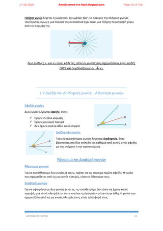 ΑΝΤΩΝΑΤΟΣ ΓΙΩΡΓΟΣ 24
Πλήρης γωνία λέγεται η γωνία που έχει μέτρο 360ο
. Οι πλευρές της πλήρους γωνίας
ταυτίζονται, όμως η μια πλευρά της ουσιαστικά έχει κάνει μια πλήρης περιστροφή γύρω
από την κορυφή της.
Δυο ευθείες ε1 και ε2 είναι κάθετες, όταν οι γωνίες που σχηματίζουν είναι ορθές
(90ο) και συμβολίζουμε ε1 ε2.
1.7 Εφεξής και Διαδοχικές γωνίες – Άθροισμα γωνιών
Εφεξής γωνίες
Δυο γωνίες λέγονται εφεξής, όταν:
 Έχουν την ίδια κορυφή
 Έχουν μια κοινή πλευρά
 Δεν έχουν κανένα άλλο κοινό σημείο
Διαδοχικές γωνίες
Τρεις ή περισσότερες γωνίες λέγονται διαδοχικές, όταν
βρίσκονται στο ίδιο επίπεδο και καθεμία από αυτές, είναι εφεξής
με την επόμενη ή την προηγούμενη.
Άθροισμα και Διαφορά γωνιών
Άθροισμα γωνιών
Για να προσθέσουμε δυο γωνίες φ και ω, πρέπει να τις κάνουμε πρώτα εφεξής. Η γωνία
που σχηματίζεται από τις μη κοινές πλευρές, είναι το άθροισμα τους.
Διαφορά γωνιών
Για να αφαιρέσουμε δυο γωνίες φ και ω, τις τοποθετούμε έτσι ώστε να έχουν κοινή
κορυφή, μια κοινή πλευρά έτσι ώστε να είναι η μία γωνία «μέσα» στην άλλη. Η γωνία που
σχηματίζεται από τις μη κοινές πλευρές τους, είναι η διαφορά τους.
21.08.2020 Αποκλειστικά στο lisari.blogspot.com Page 25 of 106
 