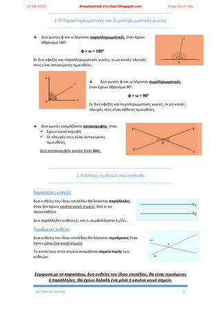 ΑΝΤΩΝΑΤΟΣ ΓΙΩΡΓΟΣ 25
1.8 Παραπληρωματικές και Συμπληρωματικές γωνίες
Δυο γωνίες φ και ω λέγονται παραπληρωματικές, όταν έχουν
άθροισμα 180ο
.
φ + ω = 180ο
Σε δυο εφεξής και παραπληρωματικές γωνίες, οι μη κοινές πλευρές
τους είναι αντικείμενες ημιευθείες.
Δυο γωνίες φ και ω λέγονται συμπληρωματικές,
όταν έχουν άθροισμα 90ο
.
φ + ω = 90ο
Σε δυο εφεξής και συμπληρωματικές γωνίες, οι μη κοινές
πλευρές τους είναι κάθετες ημιευθείες.
Δυο γωνίες ονομάζονται κατακορυφήν, όταν
 Έχουν κοινή κορυφή.
 Οι πλευρές τους είναι αντικείμενες
ημιευθείες.
Δυο κατακορυφήν γωνίες είναι ίσες.
1.9 Θέσεις ευθειών στο επίπεδο
Παράλληλες ευθείες
Δυο ευθείες του ίδιου επιπέδου θα λέγονται παράλληλες
όταν δεν έχουν κανένα κοινό σημείο, όσο κι αν
προεκταθούν.
Δυο παράλληλες ευθείες ε1 και ε2 συμβολίζονται ε1//ε2 .
Τεμνόμενες ευθείες
Δυο ευθείες του ίδιου επιπέδου θα λέγονται τεμνόμενες όταν
έχουν μόνο ένα κοινό σημείο
Το κοινό τους αυτό σημείο ονομάζεται σημείο τομής των
ευθειών.
Σύμφωνα με τα παραπάνω, δυο ευθείες του ίδιου επιπέδου, θα είναι τεμνόμενες
ή παράλληλες. Θα έχουν δηλαδή ένα μόνο ή κανένα κοινό σημείο.
21.08.2020 Αποκλειστικά στο lisari.blogspot.com Page 26 of 106
 