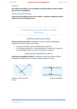 ΑΝΤΩΝΑΤΟΣ ΓΙΩΡΓΟΣ 26
Ορισμός 1
Δυο ευθείες ενός επιπέδου, που είναι κάθετες σε μια άλλη ευθεία του ίδιου επιπέδου,
είναι μεταξύ τους παράλληλες.
Ορισμός 2 (Ευκλείδειο Αίτημα)
Από ένα σημείο που βρίσκεται έξω από μια ευθεία ε, μπορούμε να φέρουμε μία μόνο
ευθεία που να είναι παράλληλη στην ε.
1.10 Απόσταση σημείου από ευθεία – Απόσταση
Παραλλήλων
Απόσταση σημείου από ευθεία
Απόσταση σημείου από ευθεία, ονομάζουμε το μήκος του κάθετου ευθυγράμμου
τμήματος που ενώνει το σημείο με την ευθεία.
 Το σημείο Α0 ονομάζεται ίχνος της κάθετης από το σημείο Α.
 Το ευθύγραμμο τμήμα ΑΑ0 , που έχει δηλαδή άκρα το σημείο Α και το ίχνος του,
είναι το μικρότερο τμήμα που ενώνει την ευθεία με το σημείο Α.
Απόσταση δυο παραλλήλων ευθειών
Απόσταση δυο παραλλήλων ευθειών, ονομάζουμε το μήκος οποιουδήποτε κάθετου
ευθυγράμμου τμήματος ενώνει τις ευθείες και έχει τα άκρα του σε αυτές.
Απόσταση σημείου από ευθεία Απόσταση παραλλήλων
ευθειών
21.08.2020 Αποκλειστικά στο lisari.blogspot.com Page 27 of 106
 
