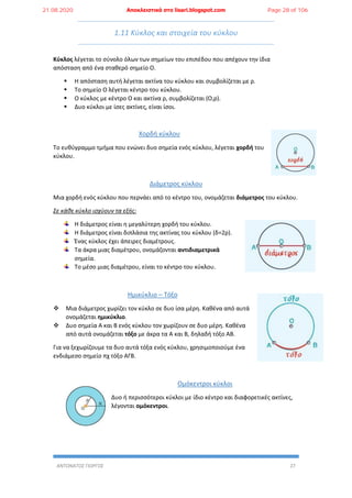 ΑΝΤΩΝΑΤΟΣ ΓΙΩΡΓΟΣ 27
1.11 Κύκλος και στοιχεία του κύκλου
Κύκλος λέγεται το σύνολο όλων των σημείων του επιπέδου που απέχουν την ίδια
απόσταση από ένα σταθερό σημείο Ο.
 Η απόσταση αυτή λέγεται ακτίνα του κύκλου και συμβολίζεται με ρ.
 Το σημείο Ο λέγεται κέντρο του κύκλου.
 Ο κύκλος με κέντρο Ο και ακτίνα ρ, συμβολίζεται (Ο,ρ).
 Δυο κύκλοι με ίσες ακτίνες, είναι ίσοι.
Χορδή κύκλου
Το ευθύγραμμο τμήμα που ενώνει δυο σημεία ενός κύκλου, λέγεται χορδή του
κύκλου.
Διάμετρος κύκλου
Μια χορδή ενός κύκλου που περνάει από το κέντρο του, ονομάζεται διάμετρος του κύκλου.
Σε κάθε κύκλο ισχύουν τα εξής:
Η διάμετρος είναι η μεγαλύτερη χορδή του κύκλου.
Η διάμετρος είναι διπλάσια της ακτίνας του κύκλου (δ=2ρ).
Ένας κύκλος έχει άπειρες διαμέτρους.
Τα άκρα μιας διαμέτρου, ονομάζονται αντιδιαμετρικά
σημεία.
Το μέσο μιας διαμέτρου, είναι το κέντρο του κύκλου.
Ημικύκλιο – Τόξο
 Μια διάμετρος χωρίζει τον κύκλο σε δυο ίσα μέρη. Καθένα από αυτά
ονομάζεται ημικύκλιο.
 Δυο σημεία Α και Β ενός κύκλου τον χωρίζουν σε δυο μέρη. Καθένα
από αυτά ονομάζεται τόξο με άκρα τα Α και Β, δηλαδή τόξο ΑΒ.
Για να ξεχωρίζουμε τα δυο αυτά τόξα ενός κύκλου, χρησιμοποιούμε ένα
ενδιάμεσο σημείο πχ τόξο ΑΓΒ.
Ομόκεντροι κύκλοι
Δυο ή περισσότεροι κύκλοι με ίδιο κέντρο και διαφορετικές ακτίνες,
λέγονται ομόκεντροι.
21.08.2020 Αποκλειστικά στο lisari.blogspot.com Page 28 of 106
 
