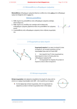 ΑΝΤΩΝΑΤΟΣ ΓΙΩΡΓΟΣ 30
2.3 Μεσοκάθετος ευθυγράμμου τμήματος
Μεσοκάθετος ευθυγράμμου τμήματος λέγεται η ευθεία που είναι κάθετη στο ευθύγραμμο
τμήμα και διέρχεται από το μέσο του.
Ιδιότητες μεσοκαθέτου
1. Κάθε σημείο της μεσοκαθέτου ενός ευθυγράμμου τμήματος ισαπέχει
από τα άκρα του.
2. Κάθε σημείο του επιπέδου που ισαπέχει από τα άκρα ενός
ευθυγράμμου τμήματος, βρίσκεται πάνω στη μεσοκάθετο του τμήματος
αυτού.
3. Η μεσοκάθετος ενός ευθυγράμμου τμήματος είναι ο άξονας συμμετρίας
του.
2.4 Συμμετρία ως προς σημείο
Συμμετρικό σημείου Κ ως προς το κέντρο Ο, είναι
το σημείο Κ’, με το οποίο συμπίπτει το Κ αν
περιστραφεί γύρω από το Ο κατά 180ο
.
 Δυο σημεία Κ και Κ’ είναι συμμετρικά ως
προς σημείο Ο, όταν το Ο είναι μέσο του
ευθυγράμμου τμήματος ΚΚ’.
 Το συμμετρικό του σημείου Ο ως προς το
σημείο Ο, είναι το ίδιο το σημείο Ο.
2.5 Κέντρο συμμετρίας
Κέντρο συμμετρίας ενός σχήματος ονομάζεται ένα σημείο Ο, γύρω από το
οποίο αν το σχήμα περιστραφεί κατά 180ο
, τότε συμπίπτει με το αρχικό.
Αν ένα σχήμα έχει κέντρο συμμετρίας, τότε το συμμετρικό του
σχήματος ως προς το κέντρο συμμετρίας είναι το ίδιο σχήμα.
21.08.2020 Αποκλειστικά στο lisari.blogspot.com Page 31 of 106
 