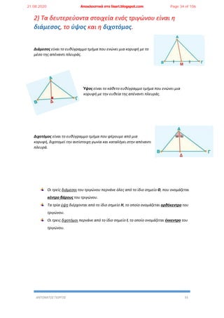 ΑΝΤΩΝΑΤΟΣ ΓΙΩΡΓΟΣ 33
2) Τα δευτερεύοντα στοιχεία ενός τριγώνου είναι η
διάμεσος, το ύψος και η διχοτόμος.
Διάμεσος είναι το ευθύγραμμο τμήμα που ενώνει μια κορυφή με το
μέσο της απέναντι πλευράς.
Ύψος είναι το κάθετο ευθύγραμμο τμήμα που ενώνει μια
κορυφή με την ευθεία της απέναντι πλευράς.
Διχοτόμος είναι το ευθύγραμμο τμήμα που φέρουμε από μια
κορυφή, διχοτομεί την αντίστοιχη γωνία και καταλήγει στην απέναντι
πλευρά.
Οι τρείς διάμεσοι του τριγώνου περνάνε όλες από το ίδιο σημείο Θ, που ονομάζεται
κέντρο βάρους του τριγώνου.
Τα τρία ύψη διέρχονται από το ίδιο σημείο Η, το οποίο ονομάζεται ορθόκεντρο του
τριγώνου.
Οι τρεις διχοτόμοι περνάνε από το ίδιο σημείο Ι, το οποίο ονομάζεται έκκεντρο του
τριγώνου.
21.08.2020 Αποκλειστικά στο lisari.blogspot.com Page 34 of 106
 